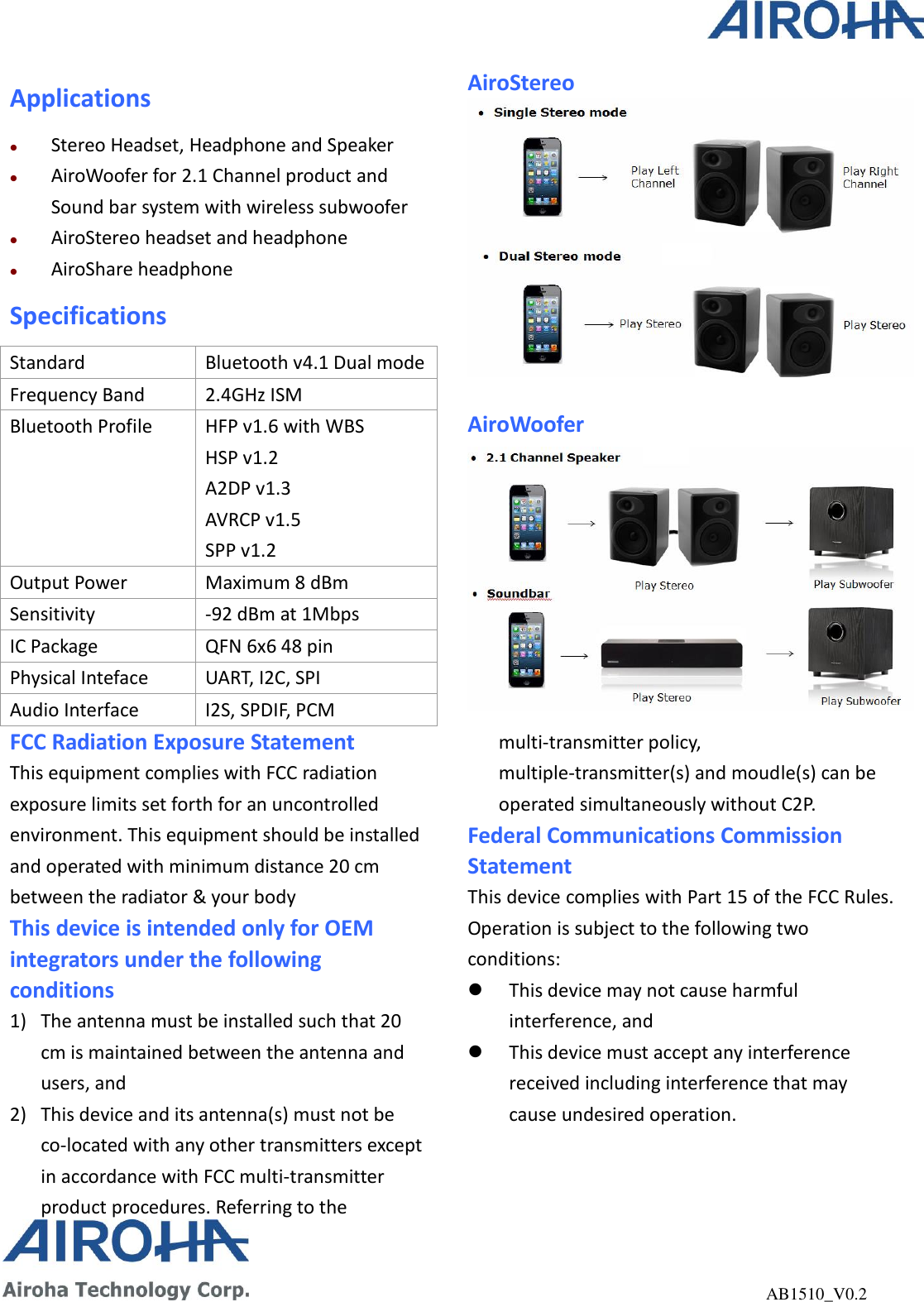                                                              AB1510_V0.2 Applications  Stereo Headset, Headphone and Speaker  AiroWoofer for 2.1 Channel product and Sound bar system with wireless subwoofer  AiroStereo headset and headphone  AiroShare headphone Specifications Standard Bluetooth v4.1 Dual mode Frequency Band 2.4GHz ISM Bluetooth Profile HFP v1.6 with WBS HSP v1.2 A2DP v1.3 AVRCP v1.5 SPP v1.2 Output Power Maximum 8 dBm   Sensitivity -92 dBm at 1Mbps IC Package QFN 6x6 48 pin Physical Inteface UART, I2C, SPI Audio Interface I2S, SPDIF, PCM AiroStereo   AiroWoofer FCC Radiation Exposure Statement This equipment complies with FCC radiation exposure limits set forth for an uncontrolled environment. This equipment should be installed and operated with minimum distance 20 cm between the radiator &amp; your body This device is intended only for OEM integrators under the following conditions 1) The antenna must be installed such that 20 cm is maintained between the antenna and users, and   2) This device and its antenna(s) must not be co-located with any other transmitters except in accordance with FCC multi-transmitter product procedures. Referring to the multi-transmitter policy, multiple-transmitter(s) and moudle(s) can be operated simultaneously without C2P. Federal Communications Commission Statement This device complies with Part 15 of the FCC Rules. Operation is subject to the following two conditions:    This device may not cause harmful interference, and    This device must accept any interference received including interference that may cause undesired operation. 