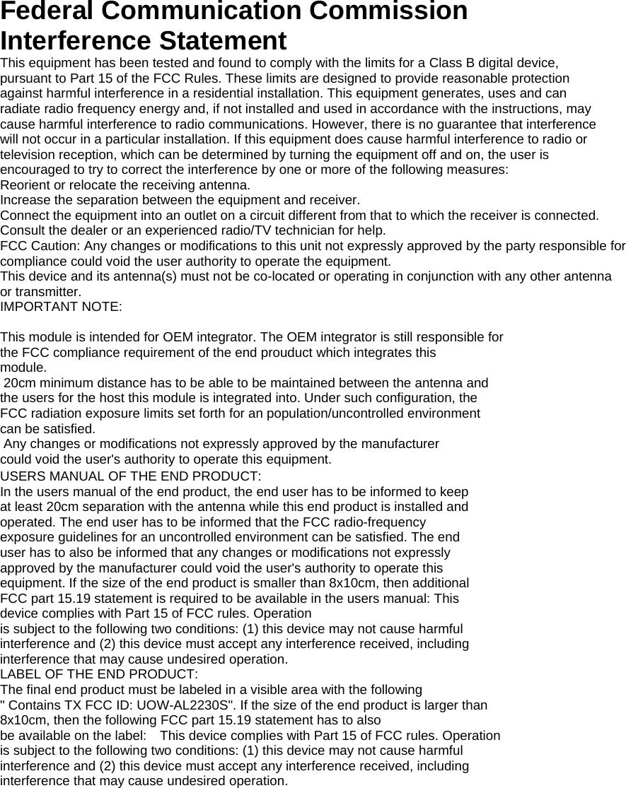  Federal Communication Commission Interference Statement This equipment has been tested and found to comply with the limits for a Class B digital device, pursuant to Part 15 of the FCC Rules. These limits are designed to provide reasonable protection against harmful interference in a residential installation. This equipment generates, uses and can radiate radio frequency energy and, if not installed and used in accordance with the instructions, may cause harmful interference to radio communications. However, there is no guarantee that interference will not occur in a particular installation. If this equipment does cause harmful interference to radio or television reception, which can be determined by turning the equipment off and on, the user is encouraged to try to correct the interference by one or more of the following measures:Reorient or relocate the receiving antenna. Increase the separation between the equipment and receiver.Connect the equipment into an outlet on a circuit different from that to which the receiver is connected. Consult the dealer or an experienced radio/TV technician for help. FCC Caution: Any changes or modifications to this unit not expressly approved by the party responsible for compliance could void the user authority to operate the equipment.     This device and its antenna(s) must not be co-located or operating in conjunction with any other antennaor transmitter. IMPORTANT NOTE:  This module is intended for OEM integrator. The OEM integrator is still responsible for the FCC compliance requirement of the end prouduct which integrates this module.  20cm minimum distance has to be able to be maintained between the antenna and the users for the host this module is integrated into. Under such configuration, the FCC radiation exposure limits set forth for an population/uncontrolled environment can be satisfied.    Any changes or modifications not expressly approved by the manufacturer could void the user&apos;s authority to operate this equipment.    USERS MANUAL OF THE END PRODUCT: In the users manual of the end product, the end user has to be informed to keep at least 20cm separation with the antenna while this end product is installed and operated. The end user has to be informed that the FCC radio-frequency exposure guidelines for an uncontrolled environment can be satisfied. The end user has to also be informed that any changes or modifications not expressly approved by the manufacturer could void the user&apos;s authority to operate this   equipment. If the size of the end product is smaller than 8x10cm, then additional FCC part 15.19 statement is required to be available in the users manual: This   device complies with Part 15 of FCC rules. Operation is subject to the following two conditions: (1) this device may not cause harmful interference and (2) this device must accept any interference received, including interference that may cause undesired operation. LABEL OF THE END PRODUCT: The final end product must be labeled in a visible area with the following &quot; Contains TX FCC ID: UOW-AL2230S&quot;. If the size of the end product is larger than 8x10cm, then the following FCC part 15.19 statement has to also be available on the label:    This device complies with Part 15 of FCC rules. Operation is subject to the following two conditions: (1) this device may not cause harmful interference and (2) this device must accept any interference received, including interference that may cause undesired operation.   