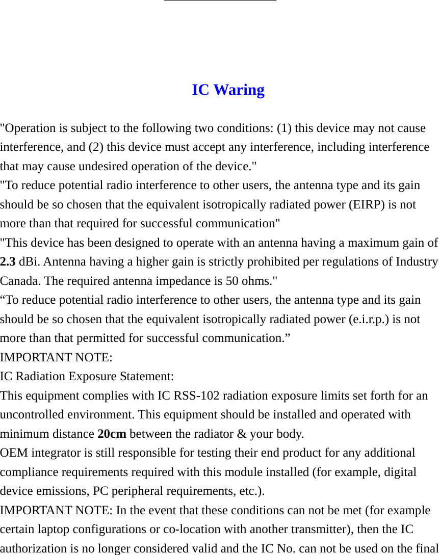 IC Waring  &quot;Operation is subject to the following two conditions: (1) this device may not cause interference, and (2) this device must accept any interference, including interference that may cause undesired operation of the device.&quot; &quot;To reduce potential radio interference to other users, the antenna type and its gain should be so chosen that the equivalent isotropically radiated power (EIRP) is not more than that required for successful communication&quot; &quot;This device has been designed to operate with an antenna having a maximum gain of 2.3 dBi. Antenna having a higher gain is strictly prohibited per regulations of Industry Canada. The required antenna impedance is 50 ohms.&quot; “To reduce potential radio interference to other users, the antenna type and its gain should be so chosen that the equivalent isotropically radiated power (e.i.r.p.) is not more than that permitted for successful communication.” IMPORTANT NOTE: IC Radiation Exposure Statement: This equipment complies with IC RSS-102 radiation exposure limits set forth for an uncontrolled environment. This equipment should be installed and operated with minimum distance 20cm between the radiator &amp; your body. OEM integrator is still responsible for testing their end product for any additional compliance requirements required with this module installed (for example, digital device emissions, PC peripheral requirements, etc.). IMPORTANT NOTE: In the event that these conditions can not be met (for example certain laptop configurations or co-location with another transmitter), then the IC authorization is no longer considered valid and the IC No. can not be used on the final 