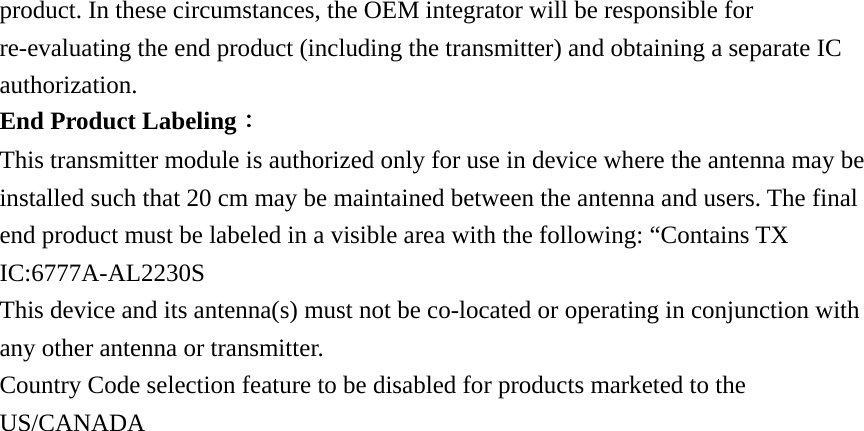 product. In these circumstances, the OEM integrator will be responsible for re-evaluating the end product (including the transmitter) and obtaining a separate IC authorization. End Product Labeling： This transmitter module is authorized only for use in device where the antenna may be installed such that 20 cm may be maintained between the antenna and users. The final end product must be labeled in a visible area with the following: “Contains TX IC:6777A-AL2230S This device and its antenna(s) must not be co-located or operating in conjunction with any other antenna or transmitter. Country Code selection feature to be disabled for products marketed to the US/CANADA 