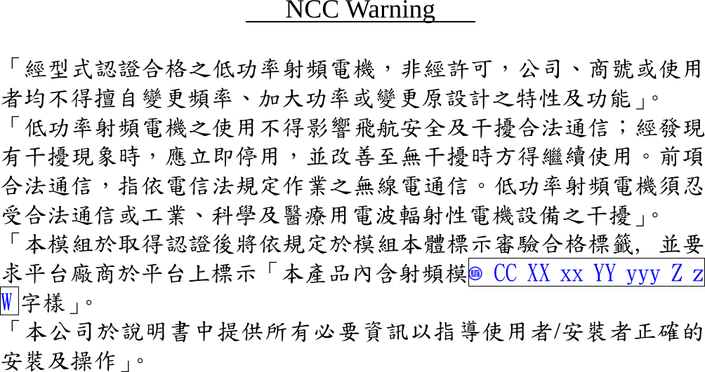                         NCC Warning                      「經型式認證合格之低功率射頻電機，非經許可，公司、商號或使用者均不得擅自變更頻率、加大功率或變更原設計之特性及功能」。 「低功率射頻電機之使用不得影響飛航安全及干擾合法通信；經發現有干擾現象時，應立即停用，並改善至無干擾時方得繼續使用。前項合法通信，指依電信法規定作業之無線電通信。低功率射頻電機須忍受合法通信或工業、科學及醫療用電波輻射性電機設備之干擾」。 「本模組於取得認證後將依規定於模組本體標示審驗合格標籤, 並要求平台廠商於平台上標示「本產品內含射頻模  CC XX xx YY yyy Z z W字樣」。  「本公司於說明書中提供所有必要資訊以指導使用者/安裝者正確的安裝及操作」。 「5.25-5.35 GHz 頻帶內操作之無線資訊傳輸設備，限於室內使用」。 