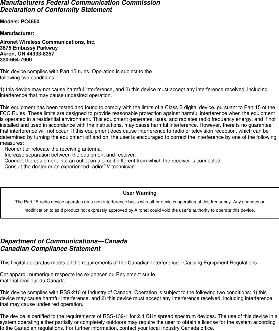 Manufacturers Federal Communication CommissionDeclaration of Conformity StatementModels: PC4850Manufacturer:Aironet Wireless Communications, Inc.3875 Embassy ParkwayAkron, OH 44333-8357330-664-7900This device complies with Part 15 rules. Operation is subject to thefollowing two conditions:1) this device may not cause harmful interference, and 2) this device must accept any interference received, includinginterference that may cause undesired operation.This equipment has been tested and found to comply with the limits of a Class B digital device, pursuant to Part 15 of theFCC Rules. These limits are designed to provide reasonable protection against harmful interference when the equipmentis operated in a residential environment. This equipment generates, uses, and radiates radio frequency energy, and if notinstalled and used in accordance with the instructions, may cause harmful interference. However, there is no guaranteethat interference will not occur. If this equipment does cause interference to radio or television reception, which can bedetermined by turning the equipment off and on, the user is encouraged to correct the interference by one of the followingmeasures:Reorient or relocate the receiving antenna.Increase separation between the equipment and receiver.Connect the equipment into an outlet on a circuit different from which the receiver is connected.Consult the dealer or an experienced radio\TV technician.Department of Communications—CanadaCanadian Compliance StatementThis Digital apparatus meets all the requirements of the Canadian Interference - Causing Equipment Regulations.Cet appareil numerique respecte les exigences du Reglement sur lematerial broilleur du Canada.This device complies with RSS-210 of Industry of Canada. Operation is subject to the following two conditions: 1) thisdevice may cause harmful interference, and 2) this device must accept any interference received, including interferencethat may cause undesired operation.The device is certified to the requirements of RSS-139-1 for 2.4 GHz spread spectrum devices. The use of this device in asystem operating either partially or completely outdoors may require the user to obtain a license for the system accordingto the Canadian regulations. For further information, contact your local Industry Canada office.User WarningThe Part 15 radio device operates on a non-interference basis with other devices operating at this frequency. Any changes ormodification to said product not expressly approved by Aironet could void the user’s authority to operate this device.