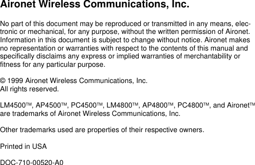 Aironet Wireless Communications, Inc.No part of this document may be reproduced or transmitted in any means, elec-tronic or mechanical, for any purpose, without the written permission of Aironet. Information in this document is subject to change without notice. Aironet makes no representation or warranties with respect to the contents of this manual and specifically disclaims any express or implied warranties of merchantability or fitness for any particular purpose.© 1999 Aironet Wireless Communications, Inc. All rights reserved.LM4500TM, AP4500TM, PC4500TM, LM4800TM, AP4800TM, PC4800TM, and AironetTM are trademarks of Aironet Wireless Communications, Inc.Other trademarks used are properties of their respective owners.Printed in USADOC-710-00520-A0