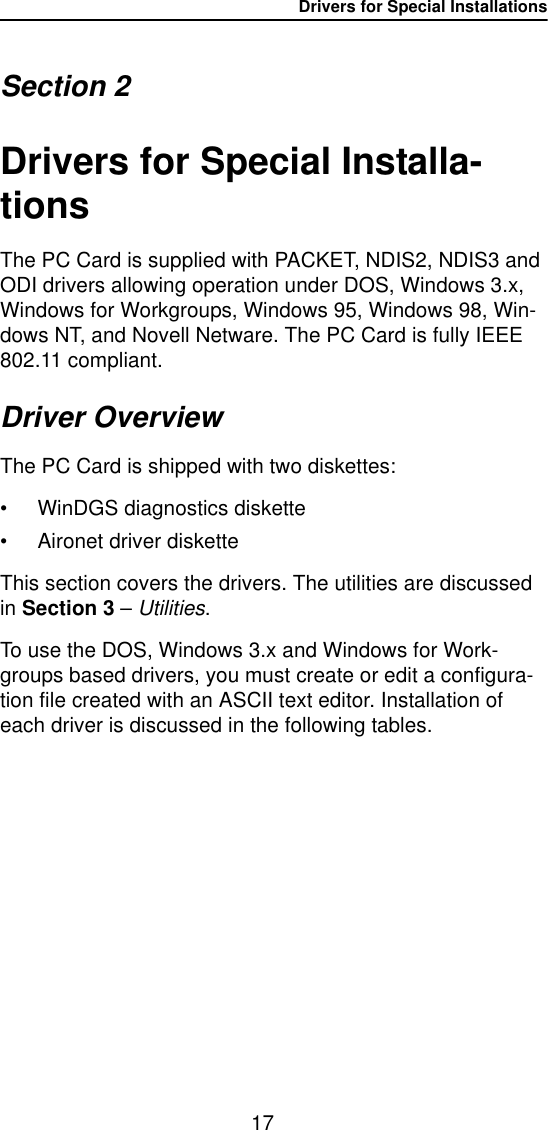 Drivers for Special Installations17Section 2Drivers for Special Installa-tionsThe PC Card is supplied with PACKET, NDIS2, NDIS3 and ODI drivers allowing operation under DOS, Windows 3.x, Windows for Workgroups, Windows 95, Windows 98, Win-dows NT, and Novell Netware. The PC Card is fully IEEE 802.11 compliant.Driver OverviewThe PC Card is shipped with two diskettes:• WinDGS diagnostics diskette• Aironet driver disketteThis section covers the drivers. The utilities are discussed in Section 3 – Utilities.To use the DOS, Windows 3.x and Windows for Work-groups based drivers, you must create or edit a configura-tion file created with an ASCII text editor. Installation of each driver is discussed in the following tables.