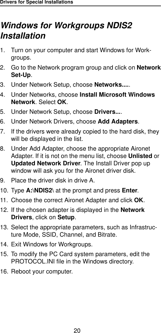 Drivers for Special Installations20Windows for Workgroups NDIS2 Installation1. Turn on your computer and start Windows for Work-groups.2. Go to the Network program group and click on NetworkSet-Up.3. Under Network Setup, choose Networks.....4. Under Networks, choose Install Microsoft Windows Network. Select OK.5. Under Network Setup, choose Drivers....6. Under Network Drivers, choose Add Adapters.7. If the drivers were already copied to the hard disk, they will be displayed in the list.8. Under Add Adapter, choose the appropriate Aironet Adapter. If it is not on the menu list, choose Unlisted or Updated Network Driver. The Install Driver pop up window will ask you for the Aironet driver disk.9. Place the driver disk in drive A. 10. Type A:\NDIS2\ at the prompt and press Enter.11. Choose the correct Aironet Adapter and click OK.12. If the chosen adapter is displayed in the Network Drivers, click on Setup.13. Select the appropriate parameters, such as Infrastruc-ture Mode, SSID, Channel, and Bitrate.14. Exit Windows for Workgroups.15. To modify the PC Card system parameters, edit the PROTOCOL.INI file in the Windows directory.16. Reboot your computer.