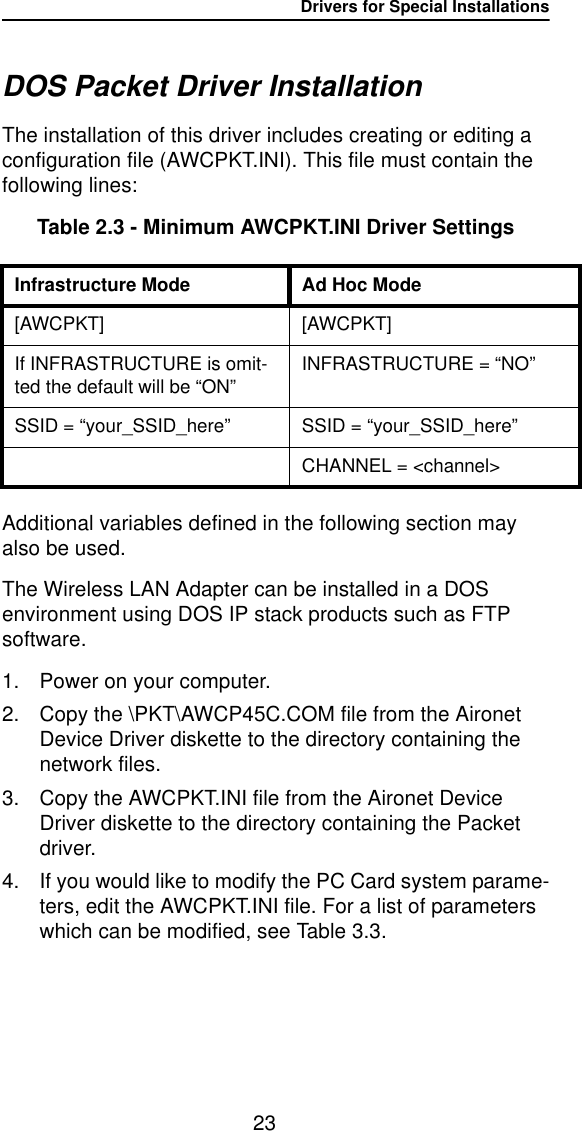 Drivers for Special Installations23DOS Packet Driver InstallationThe installation of this driver includes creating or editing a configuration file (AWCPKT.INI). This file must contain the following lines:Table 2.3 - Minimum AWCPKT.INI Driver SettingsAdditional variables defined in the following section may also be used.The Wireless LAN Adapter can be installed in a DOS environment using DOS IP stack products such as FTP software.1. Power on your computer.2. Copy the \PKT\AWCP45C.COM file from the Aironet Device Driver diskette to the directory containing the network files.3. Copy the AWCPKT.INI file from the Aironet Device Driver diskette to the directory containing the Packet driver.4. If you would like to modify the PC Card system parame-ters, edit the AWCPKT.INI file. For a list of parameters which can be modified, see Table 3.3.Infrastructure Mode Ad Hoc Mode[AWCPKT] [AWCPKT]If INFRASTRUCTURE is omit-ted the default will be &ldquo;ON&rdquo;INFRASTRUCTURE = &ldquo;NO&rdquo;SSID = &ldquo;your_SSID_here&rdquo;SSID = &ldquo;your_SSID_here&rdquo;CHANNEL = <channel>