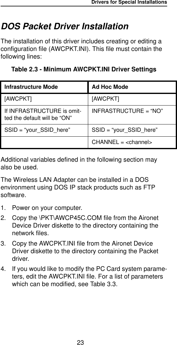 Drivers for Special Installations23DOS Packet Driver InstallationThe installation of this driver includes creating or editing a configuration file (AWCPKT.INI). This file must contain the following lines:Table 2.3 - Minimum AWCPKT.INI Driver SettingsAdditional variables defined in the following section may also be used.The Wireless LAN Adapter can be installed in a DOS environment using DOS IP stack products such as FTP software.1. Power on your computer.2. Copy the \PKT\AWCP45C.COM file from the Aironet Device Driver diskette to the directory containing the network files.3. Copy the AWCPKT.INI file from the Aironet Device Driver diskette to the directory containing the Packet driver.4. If you would like to modify the PC Card system parame-ters, edit the AWCPKT.INI file. For a list of parameters which can be modified, see Table 3.3.Infrastructure Mode Ad Hoc Mode[AWCPKT] [AWCPKT]If INFRASTRUCTURE is omit-ted the default will be “ON”INFRASTRUCTURE = “NO”SSID = “your_SSID_here”SSID = “your_SSID_here”CHANNEL = &lt;channel&gt;
