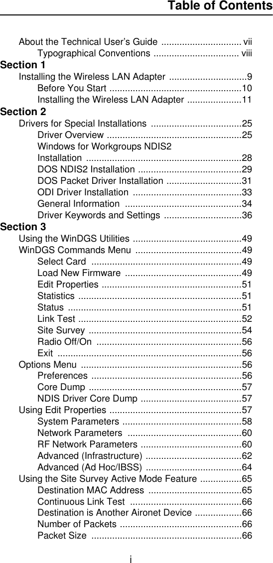 Table of ContentsiAbout the Technical User’s Guide ............................... viiTypographical Conventions ................................. viiiSection 1Installing the Wireless LAN Adapter ..............................9Before You Start ...................................................10Installing the Wireless LAN Adapter .....................11Section 2Drivers for Special Installations  ...................................25Driver Overview ....................................................25Windows for Workgroups NDIS2 Installation ............................................................28DOS NDIS2 Installation ........................................29DOS Packet Driver Installation .............................31ODI Driver Installation  ..........................................33General Information  .............................................34Driver Keywords and Settings ..............................36Section 3Using the WinDGS Utilities ..........................................49WinDGS Commands Menu  .........................................49Select Card  ..........................................................49Load New Firmware .............................................49Edit Properties ......................................................51Statistics ...............................................................51Status ...................................................................51Link Test ...............................................................52Site Survey ...........................................................54Radio Off/On  ........................................................56Exit .......................................................................56Options Menu ..............................................................56Preferences ..........................................................56Core Dump ...........................................................57NDIS Driver Core Dump .......................................57Using Edit Properties ...................................................57System Parameters ..............................................58Network Parameters  ............................................60RF Network Parameters .......................................60Advanced (Infrastructure) .....................................62Advanced (Ad Hoc/IBSS) .....................................64Using the Site Survey Active Mode Feature ................65Destination MAC Address  ....................................65Continuous Link Test  ...........................................66Destination is Another Aironet Device ..................66Number of Packets ...............................................66Packet Size  ..........................................................66