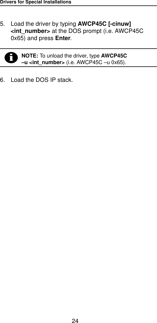 Drivers for Special Installations245. Load the driver by typing AWCP45C [-cinuw] <int_number> at the DOS prompt (i.e. AWCP45C 0x65) and press Enter.NOTE: To unload the driver, type AWCP45C &ndash;u <int_number> (i.e. AWCP45C &ndash;u 0x65).6. Load the DOS IP stack.