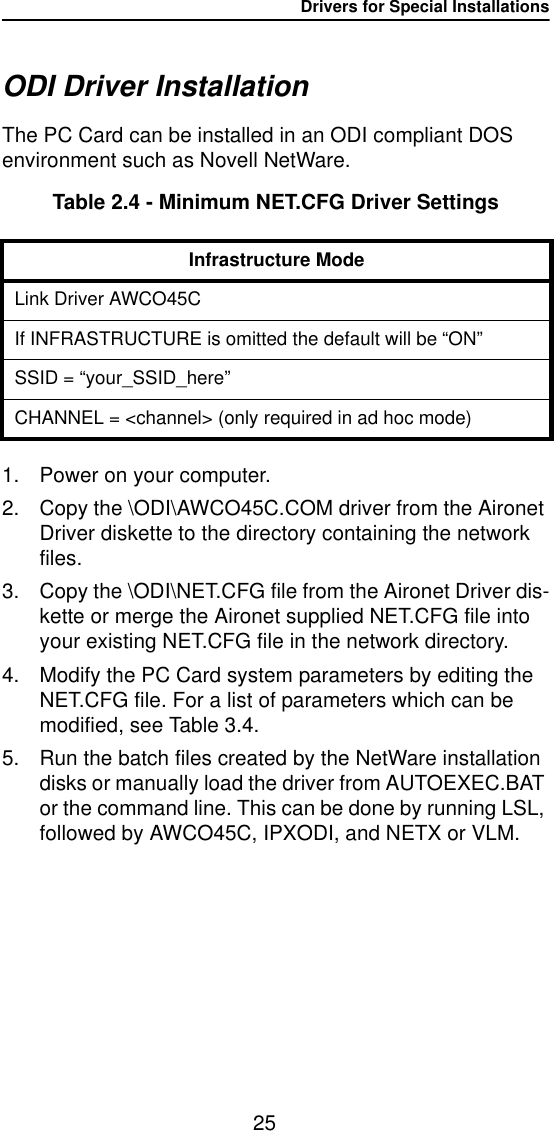 Drivers for Special Installations25ODI Driver InstallationThe PC Card can be installed in an ODI compliant DOS environment such as Novell NetWare.Table 2.4 - Minimum NET.CFG Driver Settings1. Power on your computer.2. Copy the \ODI\AWCO45C.COM driver from the Aironet Driver diskette to the directory containing the network files.3. Copy the \ODI\NET.CFG file from the Aironet Driver dis-kette or merge the Aironet supplied NET.CFG file into your existing NET.CFG file in the network directory.4. Modify the PC Card system parameters by editing the NET.CFG file. For a list of parameters which can be modified, see Table 3.4.5. Run the batch files created by the NetWare installation disks or manually load the driver from AUTOEXEC.BAT or the command line. This can be done by running LSL, followed by AWCO45C, IPXODI, and NETX or VLM.Infrastructure ModeLink Driver AWCO45CIf INFRASTRUCTURE is omitted the default will be “ON”SSID = “your_SSID_here”CHANNEL = &lt;channel&gt; (only required in ad hoc mode)