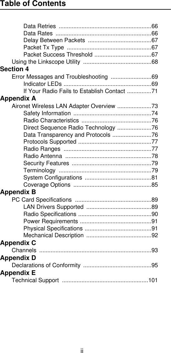 Table of ContentsiiData Retries  .........................................................66Data Rates  ...........................................................66Delay Between Packets  .......................................67Packet Tx Type  ....................................................67Packet Success Threshold ...................................67Using the Linkscope Utility  ..........................................68Section 4Error Messages and Troubleshooting  .........................69Indicator LEDs ......................................................69If Your Radio Fails to Establish Contact ...............71Appendix AAironet Wireless LAN Adapter Overview .....................73Safety Information ................................................74Radio Characteristics  ...........................................76Direct Sequence Radio Technology .....................76Data Transparency and Protocols ........................76Protocols Supported .............................................77Radio Ranges  ......................................................77Radio Antenna  .....................................................78Security Features .................................................79Terminology .........................................................79System Configurations .........................................81Coverage Options  ................................................85Appendix BPC Card Specifications  ...............................................89LAN Drivers Supported  ........................................89Radio Specifications .............................................90Power Requirements ............................................91Physical Specifications .........................................91Mechanical Description  ........................................92Appendix CChannels .....................................................................93Appendix DDeclarations of Conformity  ..........................................95Appendix ETechnical Support  .....................................................101
