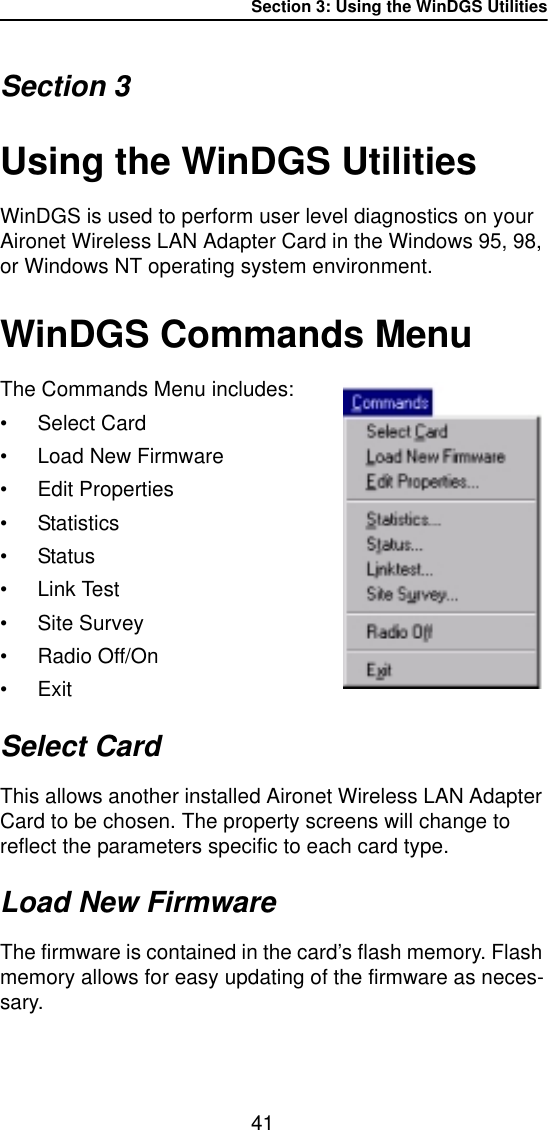 Section 3: Using the WinDGS Utilities41Section 3Using the WinDGS UtilitiesWinDGS is used to perform user level diagnostics on your Aironet Wireless LAN Adapter Card in the Windows 95, 98, or Windows NT operating system environment. WinDGS Commands MenuThe Commands Menu includes:•Select Card• Load New Firmware• Edit Properties•Statistics•Status•Link Test• Site Survey• Radio Off/On•ExitSelect CardThis allows another installed Aironet Wireless LAN Adapter Card to be chosen. The property screens will change to reflect the parameters specific to each card type.Load New FirmwareThe firmware is contained in the card’s flash memory. Flash memory allows for easy updating of the firmware as neces-sary.