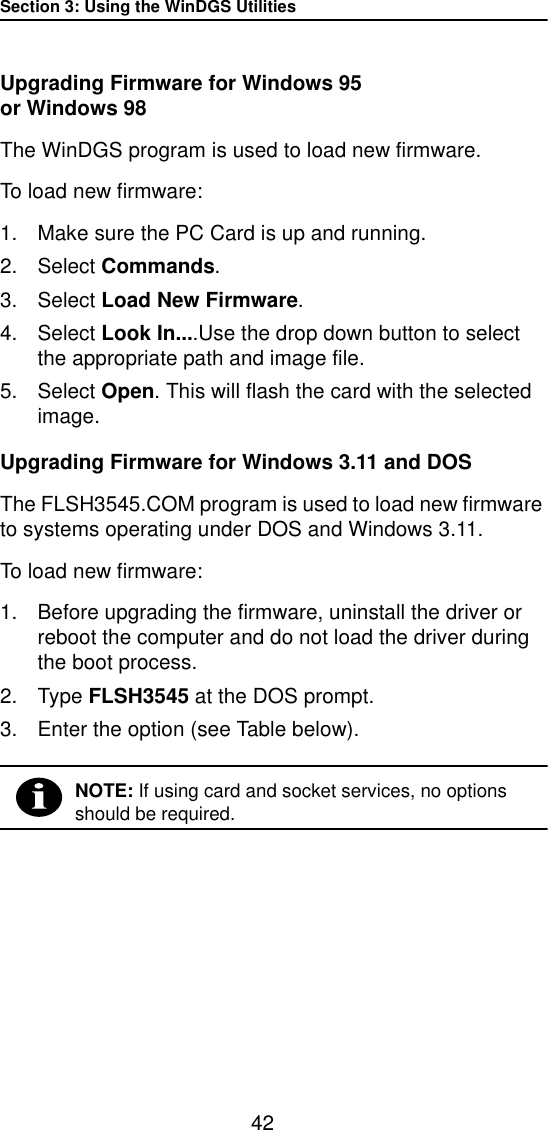 Section 3: Using the WinDGS Utilities42Upgrading Firmware for Windows 95 or Windows 98The WinDGS program is used to load new firmware. To load new firmware:1. Make sure the PC Card is up and running.2. Select Commands.3. Select Load New Firmware.4. Select Look In....Use the drop down button to select the appropriate path and image file.5. Select Open. This will flash the card with the selected image.Upgrading Firmware for Windows 3.11 and DOSThe FLSH3545.COM program is used to load new firmware to systems operating under DOS and Windows 3.11.To load new firmware:1. Before upgrading the firmware, uninstall the driver or reboot the computer and do not load the driver during the boot process.2. Type FLSH3545 at the DOS prompt.3. Enter the option (see Table below).NOTE: If using card and socket services, no options should be required.