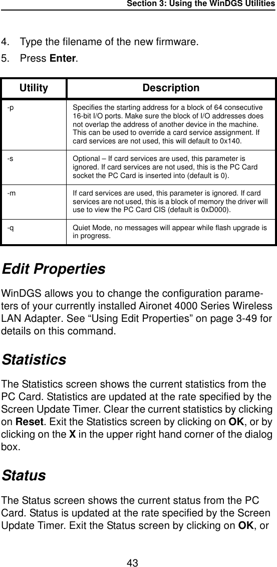 Section 3: Using the WinDGS Utilities434. Type the filename of the new firmware.5. Press Enter.Edit PropertiesWinDGS allows you to change the configuration parame-ters of your currently installed Aironet 4000 Series Wireless LAN Adapter. See “Using Edit Properties” on page 3-49 for details on this command.StatisticsThe Statistics screen shows the current statistics from the PC Card. Statistics are updated at the rate specified by the Screen Update Timer. Clear the current statistics by clicking on Reset. Exit the Statistics screen by clicking on OK, or by clicking on the X in the upper right hand corner of the dialog box.StatusThe Status screen shows the current status from the PC Card. Status is updated at the rate specified by the Screen Update Timer. Exit the Status screen by clicking on OK, or Utility Description-p Specifies the starting address for a block of 64 consecutive 16-bit I/O ports. Make sure the block of I/O addresses does not overlap the address of another device in the machine. This can be used to override a card service assignment. If card services are not used, this will default to 0x140. -s Optional – If card services are used, this parameter is ignored. If card services are not used, this is the PC Card socket the PC Card is inserted into (default is 0).-m If card services are used, this parameter is ignored. If card services are not used, this is a block of memory the driver will use to view the PC Card CIS (default is 0xD000). -q Quiet Mode, no messages will appear while flash upgrade is in progress.