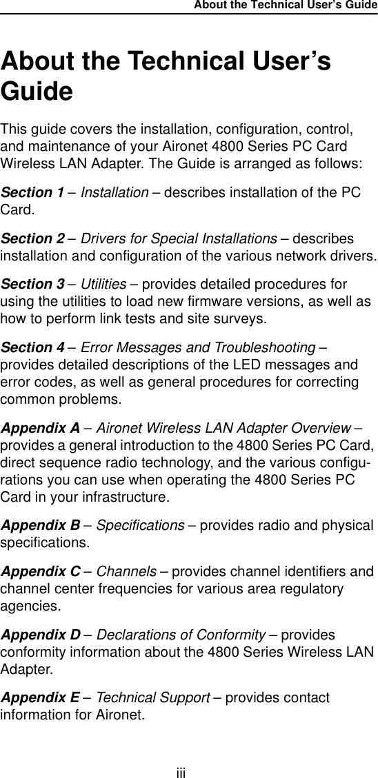 About the Technical User&rsquo;s GuideiiiAbout the Technical User&rsquo;s GuideThis guide covers the installation, configuration, control, and maintenance of your Aironet 4800 Series PC Card Wireless LAN Adapter. The Guide is arranged as follows:Section 1 &ndash; Installation &ndash; describes installation of the PC Card.Section 2 &ndash; Drivers for Special Installations &ndash; describes installation and configuration of the various network drivers.Section 3 &ndash; Utilities &ndash; provides detailed procedures for using the utilities to load new firmware versions, as well as how to perform link tests and site surveys.Section 4 &ndash; Error Messages and Troubleshooting &ndash; provides detailed descriptions of the LED messages and error codes, as well as general procedures for correcting common problems.Appendix A &ndash; Aironet Wireless LAN Adapter Overview &ndash; provides a general introduction to the 4800 Series PC Card, direct sequence radio technology, and the various configu-rations you can use when operating the 4800 Series PC Card in your infrastructure.Appendix B &ndash; Specifications &ndash; provides radio and physical specifications.Appendix C &ndash; Channels &ndash; provides channel identifiers and channel center frequencies for various area regulatory agencies.Appendix D &ndash; Declarations of Conformity &ndash; provides conformity information about the 4800 Series Wireless LAN Adapter.Appendix E &ndash; Technical Support &ndash; provides contact information for Aironet.