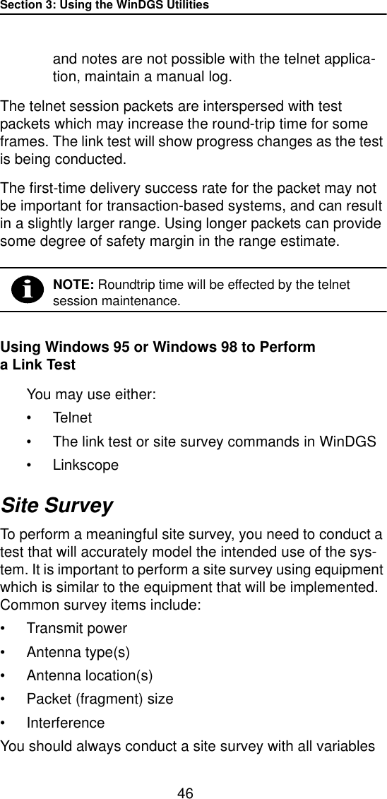 Section 3: Using the WinDGS Utilities46and notes are not possible with the telnet applica-tion, maintain a manual log. The telnet session packets are interspersed with test packets which may increase the round-trip time for some frames. The link test will show progress changes as the test is being conducted.The first-time delivery success rate for the packet may not be important for transaction-based systems, and can result in a slightly larger range. Using longer packets can provide some degree of safety margin in the range estimate.NOTE: Roundtrip time will be effected by the telnet session maintenance.Using Windows 95 or Windows 98 to Perform a Link TestYou may use either:•Telnet•The link test or site survey commands in WinDGS•LinkscopeSite SurveyTo perform a meaningful site survey, you need to conduct a test that will accurately model the intended use of the sys-tem. It is important to perform a site survey using equipment which is similar to the equipment that will be implemented. Common survey items include:•Transmit power•Antenna type(s)•Antenna location(s)•Packet (fragment) size•InterferenceYou should always conduct a site survey with all variables 