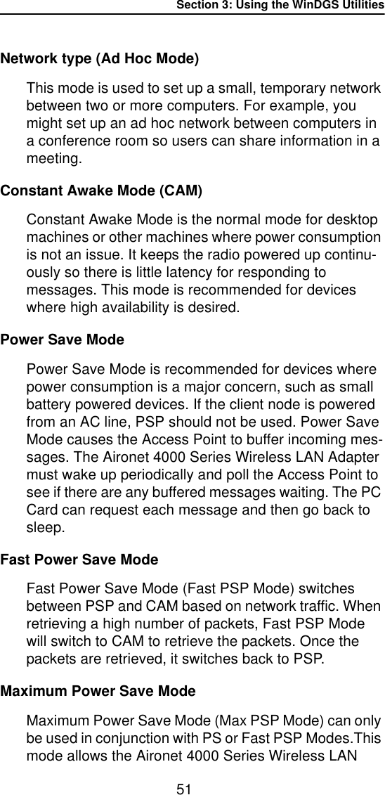 Section 3: Using the WinDGS Utilities51Network type (Ad Hoc Mode)This mode is used to set up a small, temporary network between two or more computers. For example, you might set up an ad hoc network between computers in a conference room so users can share information in a meeting.Constant Awake Mode (CAM)Constant Awake Mode is the normal mode for desktop machines or other machines where power consumption is not an issue. It keeps the radio powered up continu-ously so there is little latency for responding to messages. This mode is recommended for devices where high availability is desired.Power Save ModePower Save Mode is recommended for devices where power consumption is a major concern, such as small battery powered devices. If the client node is powered from an AC line, PSP should not be used. Power Save Mode causes the Access Point to buffer incoming mes-sages. The Aironet 4000 Series Wireless LAN Adapter must wake up periodically and poll the Access Point to see if there are any buffered messages waiting. The PC Card can request each message and then go back to sleep.Fast Power Save ModeFast Power Save Mode (Fast PSP Mode) switches between PSP and CAM based on network traffic. When retrieving a high number of packets, Fast PSP Mode will switch to CAM to retrieve the packets. Once the packets are retrieved, it switches back to PSP.Maximum Power Save ModeMaximum Power Save Mode (Max PSP Mode) can only be used in conjunction with PS or Fast PSP Modes.This mode allows the Aironet 4000 Series Wireless LAN 