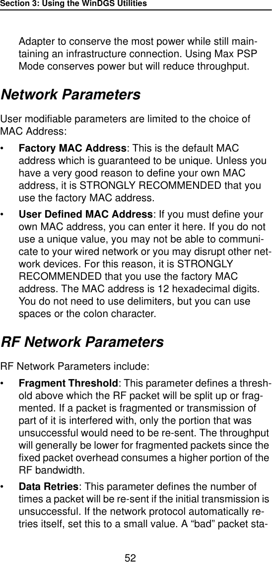 Section 3: Using the WinDGS Utilities52Adapter to conserve the most power while still main-taining an infrastructure connection. Using Max PSP Mode conserves power but will reduce throughput.Network ParametersUser modifiable parameters are limited to the choice of MAC Address:&bull;Factory MAC Address: This is the default MAC address which is guaranteed to be unique. Unless you have a very good reason to define your own MAC address, it is STRONGLY RECOMMENDED that you use the factory MAC address.&bull;User Defined MAC Address: If you must define your own MAC address, you can enter it here. If you do not use a unique value, you may not be able to communi-cate to your wired network or you may disrupt other net-work devices. For this reason, it is STRONGLY RECOMMENDED that you use the factory MAC address. The MAC address is 12 hexadecimal digits. You do not need to use delimiters, but you can use spaces or the colon character.RF Network ParametersRF Network Parameters include:&bull;Fragment Threshold: This parameter defines a thresh-old above which the RF packet will be split up or frag-mented. If a packet is fragmented or transmission of part of it is interfered with, only the portion that was unsuccessful would need to be re-sent. The throughput will generally be lower for fragmented packets since the fixed packet overhead consumes a higher portion of the RF bandwidth.&bull;Data Retries: This parameter defines the number of times a packet will be re-sent if the initial transmission is unsuccessful. If the network protocol automatically re-tries itself, set this to a small value. A &ldquo;bad&rdquo; packet sta-
