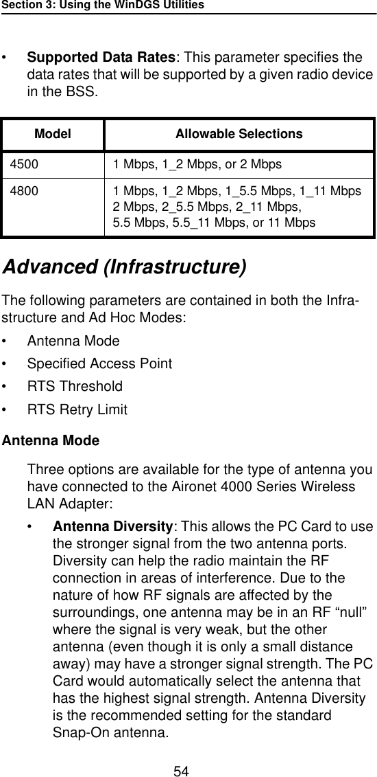 Section 3: Using the WinDGS Utilities54•Supported Data Rates: This parameter specifies the data rates that will be supported by a given radio device in the BSS.Advanced (Infrastructure)The following parameters are contained in both the Infra-structure and Ad Hoc Modes:•Antenna Mode•Specified Access Point•RTS Threshold•RTS Retry LimitAntenna ModeThree options are available for the type of antenna you have connected to the Aironet 4000 Series Wireless LAN Adapter:•Antenna Diversity: This allows the PC Card to use the stronger signal from the two antenna ports. Diversity can help the radio maintain the RF connection in areas of interference. Due to the nature of how RF signals are affected by the surroundings, one antenna may be in an RF “null” where the signal is very weak, but the other antenna (even though it is only a small distance away) may have a stronger signal strength. The PC Card would automatically select the antenna that has the highest signal strength. Antenna Diversity is the recommended setting for the standard Snap-On antenna.Model Allowable Selections4500 1 Mbps, 1_2 Mbps, or 2 Mbps4800 1 Mbps, 1_2 Mbps, 1_5.5 Mbps, 1_11 Mbps2 Mbps, 2_5.5 Mbps, 2_11 Mbps,5.5 Mbps, 5.5_11 Mbps, or 11 Mbps