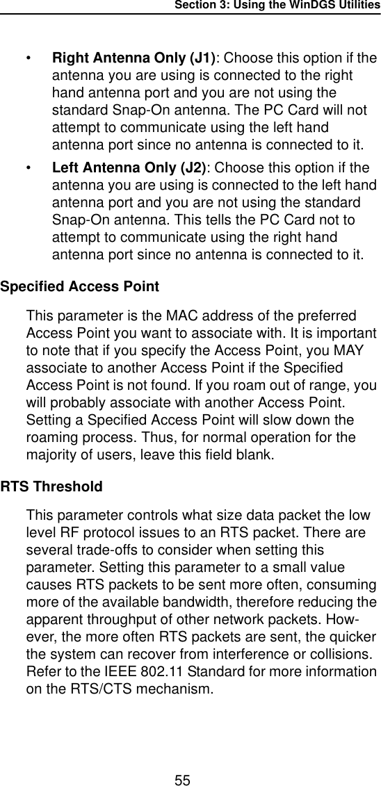Section 3: Using the WinDGS Utilities55&bull;Right Antenna Only (J1): Choose this option if the antenna you are using is connected to the right hand antenna port and you are not using the standard Snap-On antenna. The PC Card will not attempt to communicate using the left hand antenna port since no antenna is connected to it.&bull;Left Antenna Only (J2): Choose this option if the antenna you are using is connected to the left hand antenna port and you are not using the standard Snap-On antenna. This tells the PC Card not to attempt to communicate using the right hand antenna port since no antenna is connected to it.Specified Access PointThis parameter is the MAC address of the preferred Access Point you want to associate with. It is important to note that if you specify the Access Point, you MAY associate to another Access Point if the Specified Access Point is not found. If you roam out of range, you will probably associate with another Access Point. Setting a Specified Access Point will slow down the roaming process. Thus, for normal operation for the majority of users, leave this field blank.RTS ThresholdThis parameter controls what size data packet the low level RF protocol issues to an RTS packet. There are several trade-offs to consider when setting this parameter. Setting this parameter to a small value causes RTS packets to be sent more often, consuming more of the available bandwidth, therefore reducing the apparent throughput of other network packets. How-ever, the more often RTS packets are sent, the quicker the system can recover from interference or collisions. Refer to the IEEE 802.11 Standard for more information on the RTS/CTS mechanism.