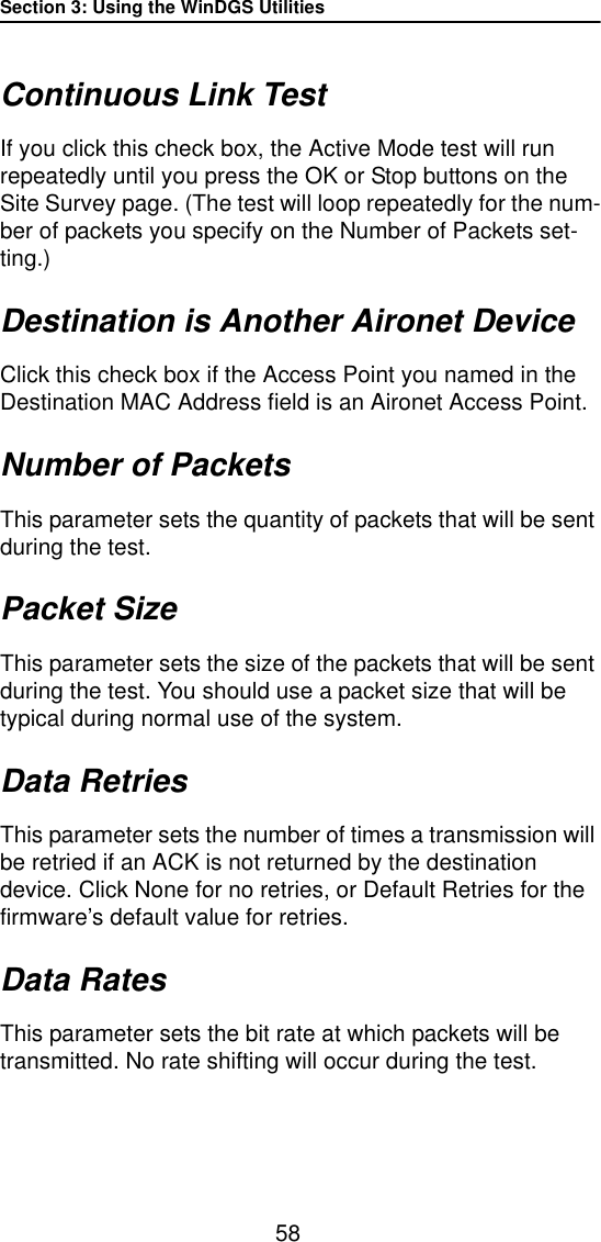 Section 3: Using the WinDGS Utilities58Continuous Link TestIf you click this check box, the Active Mode test will run repeatedly until you press the OK or Stop buttons on the Site Survey page. (The test will loop repeatedly for the num-ber of packets you specify on the Number of Packets set-ting.)Destination is Another Aironet DeviceClick this check box if the Access Point you named in the Destination MAC Address field is an Aironet Access Point. Number of PacketsThis parameter sets the quantity of packets that will be sent during the test.Packet SizeThis parameter sets the size of the packets that will be sent during the test. You should use a packet size that will be typical during normal use of the system. Data RetriesThis parameter sets the number of times a transmission will be retried if an ACK is not returned by the destination device. Click None for no retries, or Default Retries for the firmware’s default value for retries.Data RatesThis parameter sets the bit rate at which packets will be transmitted. No rate shifting will occur during the test.