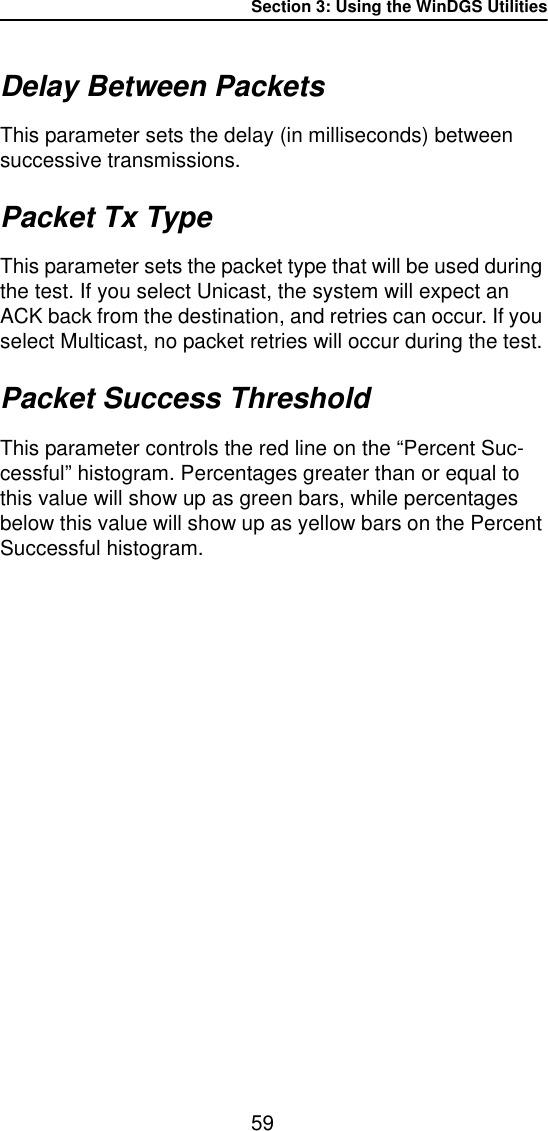 Section 3: Using the WinDGS Utilities59Delay Between PacketsThis parameter sets the delay (in milliseconds) between successive transmissions.Packet Tx TypeThis parameter sets the packet type that will be used during the test. If you select Unicast, the system will expect an ACK back from the destination, and retries can occur. If you select Multicast, no packet retries will occur during the test.Packet Success ThresholdThis parameter controls the red line on the &ldquo;Percent Suc-cessful&rdquo; histogram. Percentages greater than or equal to this value will show up as green bars, while percentages below this value will show up as yellow bars on the Percent Successful histogram. 
