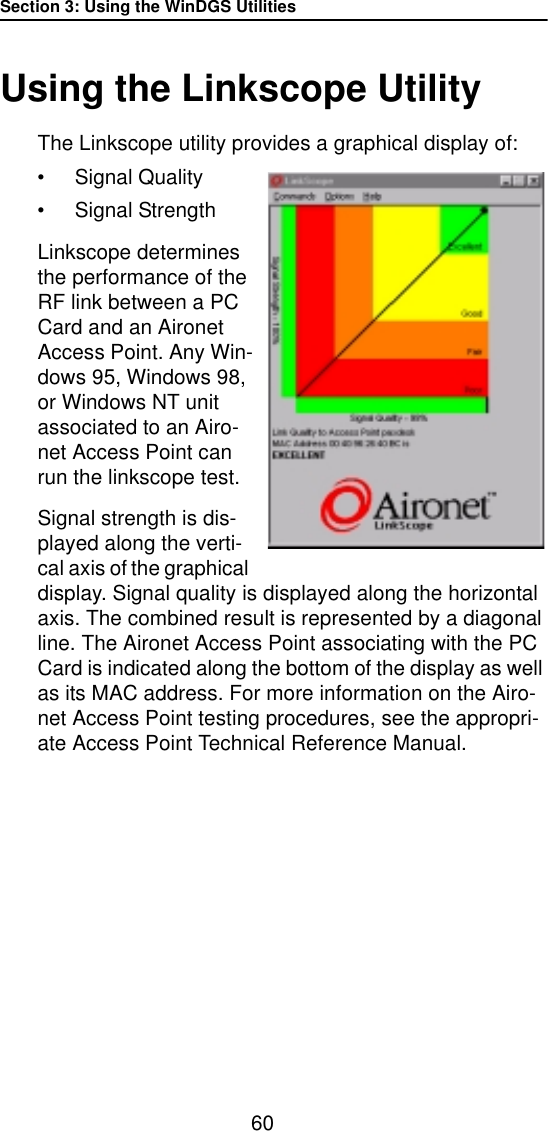 Section 3: Using the WinDGS Utilities60Using the Linkscope UtilityThe Linkscope utility provides a graphical display of:•Signal Quality•Signal StrengthLinkscope determines the performance of the RF link between a PC Card and an Aironet Access Point. Any Win-dows 95, Windows 98, or Windows NT unit associated to an Airo-net Access Point can run the linkscope test.Signal strength is dis-played along the verti-cal axis of the graphical display. Signal quality is displayed along the horizontal axis. The combined result is represented by a diagonal line. The Aironet Access Point associating with the PC Card is indicated along the bottom of the display as well as its MAC address. For more information on the Airo-net Access Point testing procedures, see the appropri-ate Access Point Technical Reference Manual.