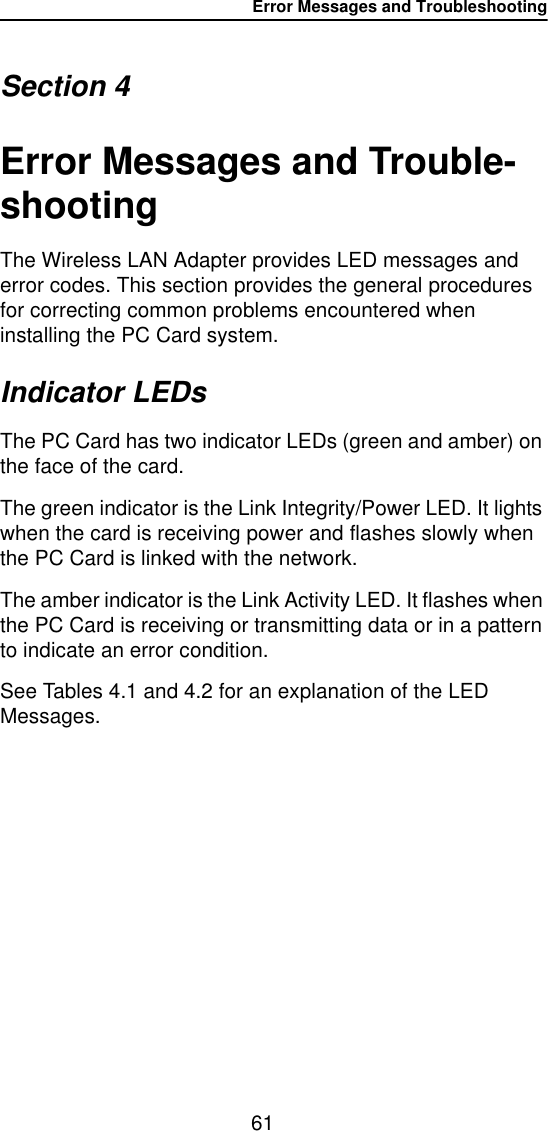 Error Messages and Troubleshooting61Section 4Error Messages and Trouble-shootingThe Wireless LAN Adapter provides LED messages and error codes. This section provides the general procedures for correcting common problems encountered when installing the PC Card system.Indicator LEDsThe PC Card has two indicator LEDs (green and amber) on the face of the card.The green indicator is the Link Integrity/Power LED. It lights when the card is receiving power and flashes slowly when the PC Card is linked with the network.The amber indicator is the Link Activity LED. It flashes when the PC Card is receiving or transmitting data or in a pattern to indicate an error condition.See Tables 4.1 and 4.2 for an explanation of the LED Messages.