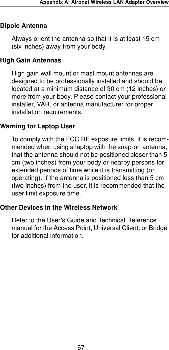 Appendix A: Aironet Wireless LAN Adapter Overview67Dipole AntennaAlways orient the antenna so that it is at least 15 cm (six inches) away from your body.High Gain AntennasHigh gain wall mount or mast mount antennas are designed to be professionally installed and should be located at a minimum distance of 30 cm (12 inches) or more from your body. Please contact your professional installer, VAR, or antenna manufacturer for proper installation requirements.Warning for Laptop UserTo comply with the FCC RF exposure limits, it is recom-mended when using a laptop with the snap-on antenna, that the antenna should not be positioned closer than 5 cm (two inches) from your body or nearby persons for extended periods of time while it is transmitting (or operating). If the antenna is positioned less than 5 cm (two inches) from the user, it is recommended that the user limit exposure time. Other Devices in the Wireless NetworkRefer to the User&rsquo;s Guide and Technical Reference manual for the Access Point, Universal Client, or Bridge for additional information.