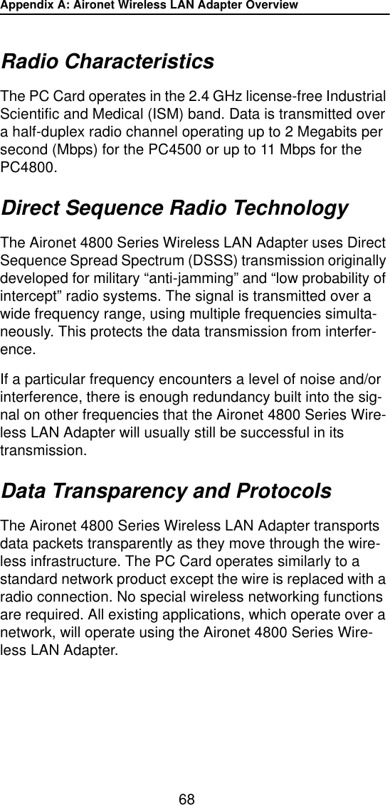 Appendix A: Aironet Wireless LAN Adapter Overview68Radio CharacteristicsThe PC Card operates in the 2.4 GHz license-free Industrial Scientific and Medical (ISM) band. Data is transmitted over a half-duplex radio channel operating up to 2 Megabits per second (Mbps) for the PC4500 or up to 11 Mbps for the PC4800.Direct Sequence Radio TechnologyThe Aironet 4800 Series Wireless LAN Adapter uses Direct Sequence Spread Spectrum (DSSS) transmission originally developed for military &ldquo;anti-jamming&rdquo; and &ldquo;low probability of intercept&rdquo; radio systems. The signal is transmitted over a wide frequency range, using multiple frequencies simulta-neously. This protects the data transmission from interfer-ence.If a particular frequency encounters a level of noise and/or interference, there is enough redundancy built into the sig-nal on other frequencies that the Aironet 4800 Series Wire-less LAN Adapter will usually still be successful in its transmission.Data Transparency and ProtocolsThe Aironet 4800 Series Wireless LAN Adapter transports data packets transparently as they move through the wire-less infrastructure. The PC Card operates similarly to a standard network product except the wire is replaced with a radio connection. No special wireless networking functions are required. All existing applications, which operate over a network, will operate using the Aironet 4800 Series Wire-less LAN Adapter.