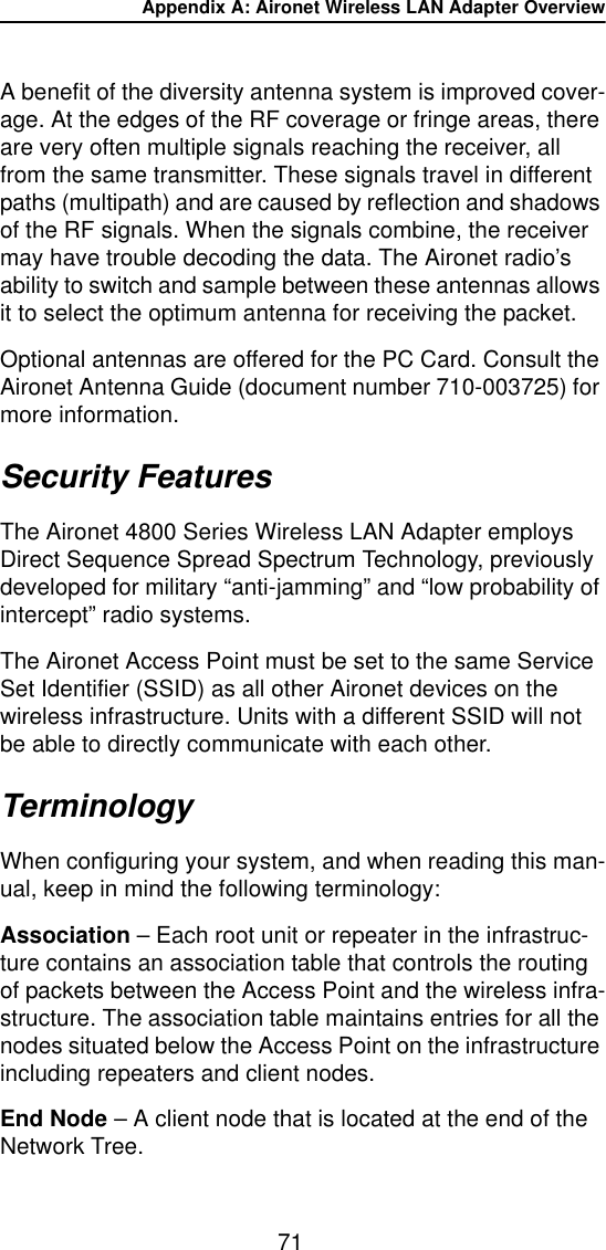 Appendix A: Aironet Wireless LAN Adapter Overview71A benefit of the diversity antenna system is improved cover-age. At the edges of the RF coverage or fringe areas, there are very often multiple signals reaching the receiver, all from the same transmitter. These signals travel in different paths (multipath) and are caused by reflection and shadows of the RF signals. When the signals combine, the receiver may have trouble decoding the data. The Aironet radio&rsquo;s ability to switch and sample between these antennas allows it to select the optimum antenna for receiving the packet.Optional antennas are offered for the PC Card. Consult the Aironet Antenna Guide (document number 710-003725) for more information.Security FeaturesThe Aironet 4800 Series Wireless LAN Adapter employs Direct Sequence Spread Spectrum Technology, previously developed for military &ldquo;anti-jamming&rdquo; and &ldquo;low probability of intercept&rdquo; radio systems.The Aironet Access Point must be set to the same Service Set Identifier (SSID) as all other Aironet devices on the wireless infrastructure. Units with a different SSID will not be able to directly communicate with each other.TerminologyWhen configuring your system, and when reading this man-ual, keep in mind the following terminology:Association &ndash; Each root unit or repeater in the infrastruc-ture contains an association table that controls the routing of packets between the Access Point and the wireless infra-structure. The association table maintains entries for all the nodes situated below the Access Point on the infrastructure including repeaters and client nodes.End Node &ndash; A client node that is located at the end of the Network Tree.