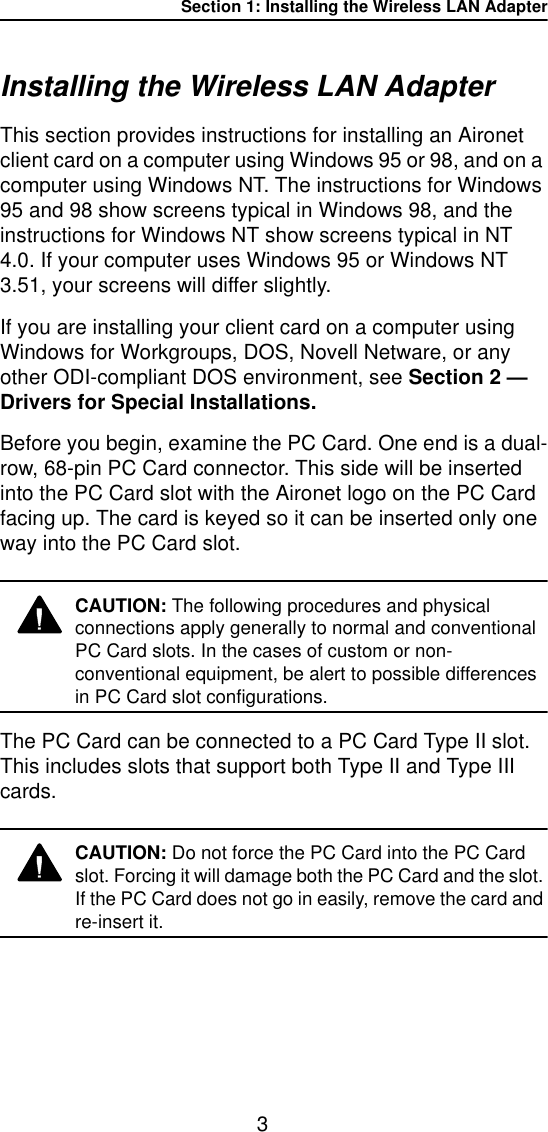 Section 1: Installing the Wireless LAN Adapter3Installing the Wireless LAN Adapter This section provides instructions for installing an Aironet client card on a computer using Windows 95 or 98, and on a computer using Windows NT. The instructions for Windows 95 and 98 show screens typical in Windows 98, and the instructions for Windows NT show screens typical in NT 4.0. If your computer uses Windows 95 or Windows NT 3.51, your screens will differ slightly.If you are installing your client card on a computer using Windows for Workgroups, DOS, Novell Netware, or any other ODI-compliant DOS environment, see Section 2 &mdash; Drivers for Special Installations.Before you begin, examine the PC Card. One end is a dual-row, 68-pin PC Card connector. This side will be inserted into the PC Card slot with the Aironet logo on the PC Card facing up. The card is keyed so it can be inserted only one way into the PC Card slot. CAUTION: The following procedures and physical connections apply generally to normal and conventional PC Card slots. In the cases of custom or non-conventional equipment, be alert to possible differences in PC Card slot configurations.The PC Card can be connected to a PC Card Type II slot. This includes slots that support both Type II and Type III cards.CAUTION: Do not force the PC Card into the PC Card slot. Forcing it will damage both the PC Card and the slot. If the PC Card does not go in easily, remove the card and re-insert it.