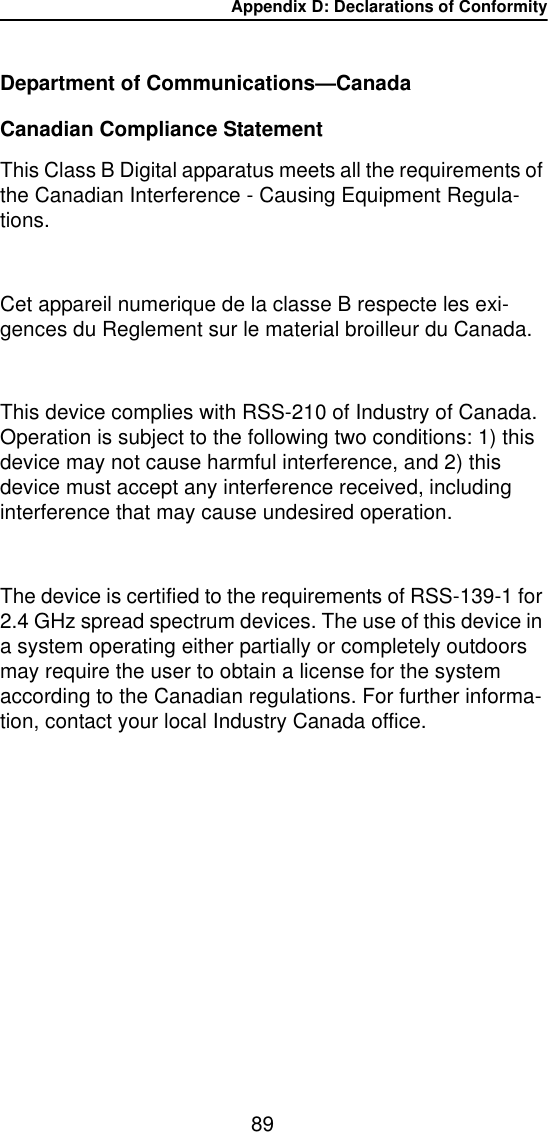 Appendix D: Declarations of Conformity89Department of Communications—Canada Canadian Compliance StatementThis Class B Digital apparatus meets all the requirements of the Canadian Interference - Causing Equipment Regula-tions.Cet appareil numerique de la classe B respecte les exi-gences du Reglement sur le material broilleur du Canada.This device complies with RSS-210 of Industry of Canada. Operation is subject to the following two conditions: 1) this device may not cause harmful interference, and 2) this device must accept any interference received, including interference that may cause undesired operation.The device is certified to the requirements of RSS-139-1 for 2.4 GHz spread spectrum devices. The use of this device in a system operating either partially or completely outdoors may require the user to obtain a license for the system according to the Canadian regulations. For further informa-tion, contact your local Industry Canada office.