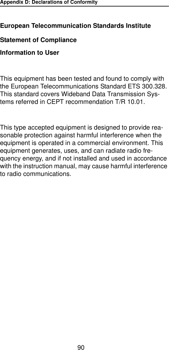 Appendix D: Declarations of Conformity90European Telecommunication Standards InstituteStatement of ComplianceInformation to UserThis equipment has been tested and found to comply with the European Telecommunications Standard ETS 300.328. This standard covers Wideband Data Transmission Sys-tems referred in CEPT recommendation T/R 10.01.This type accepted equipment is designed to provide rea-sonable protection against harmful interference when the equipment is operated in a commercial environment. This equipment generates, uses, and can radiate radio fre-quency energy, and if not installed and used in accordance with the instruction manual, may cause harmful interference to radio communications.