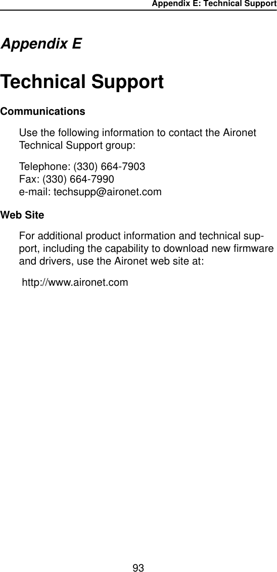 Appendix E: Technical Support93Appendix ETechnical Support CommunicationsUse the following information to contact the Aironet Technical Support group:Telephone: (330) 664-7903Fax: (330) 664-7990e-mail: techsupp@aironet.comWeb SiteFor additional product information and technical sup-port, including the capability to download new firmware and drivers, use the Aironet web site at: http://www.aironet.com
