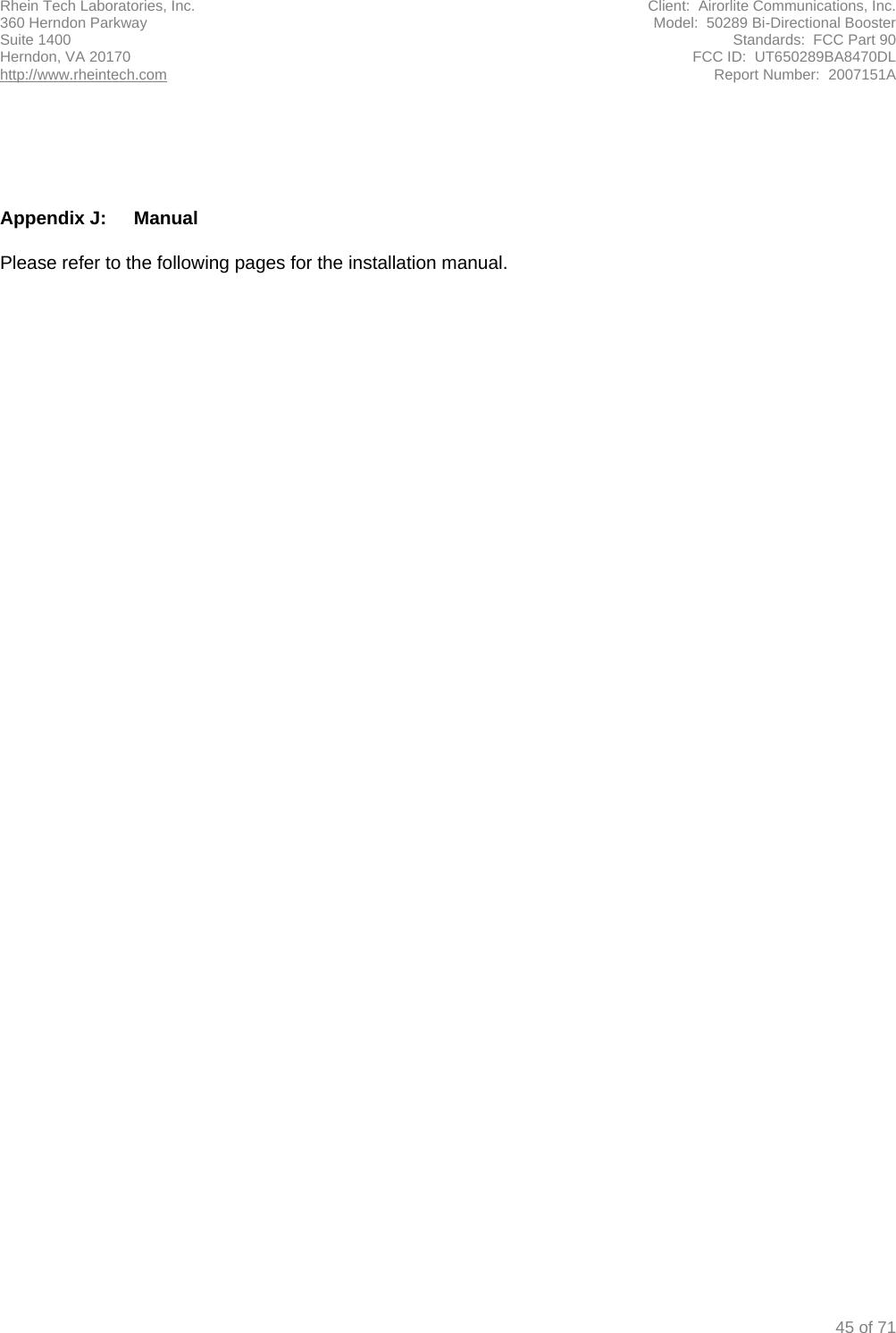 Rhein Tech Laboratories, Inc.  Client:  Airorlite Communications, Inc. 360 Herndon Parkway  Model:  50289 Bi-Directional Booster Suite 1400  Standards:  FCC Part 90 Herndon, VA 20170  FCC ID:  UT650289BA8470DL http://www.rheintech.com Report Number:  2007151A   45 of 71      Appendix J:  Manual   Please refer to the following pages for the installation manual.  