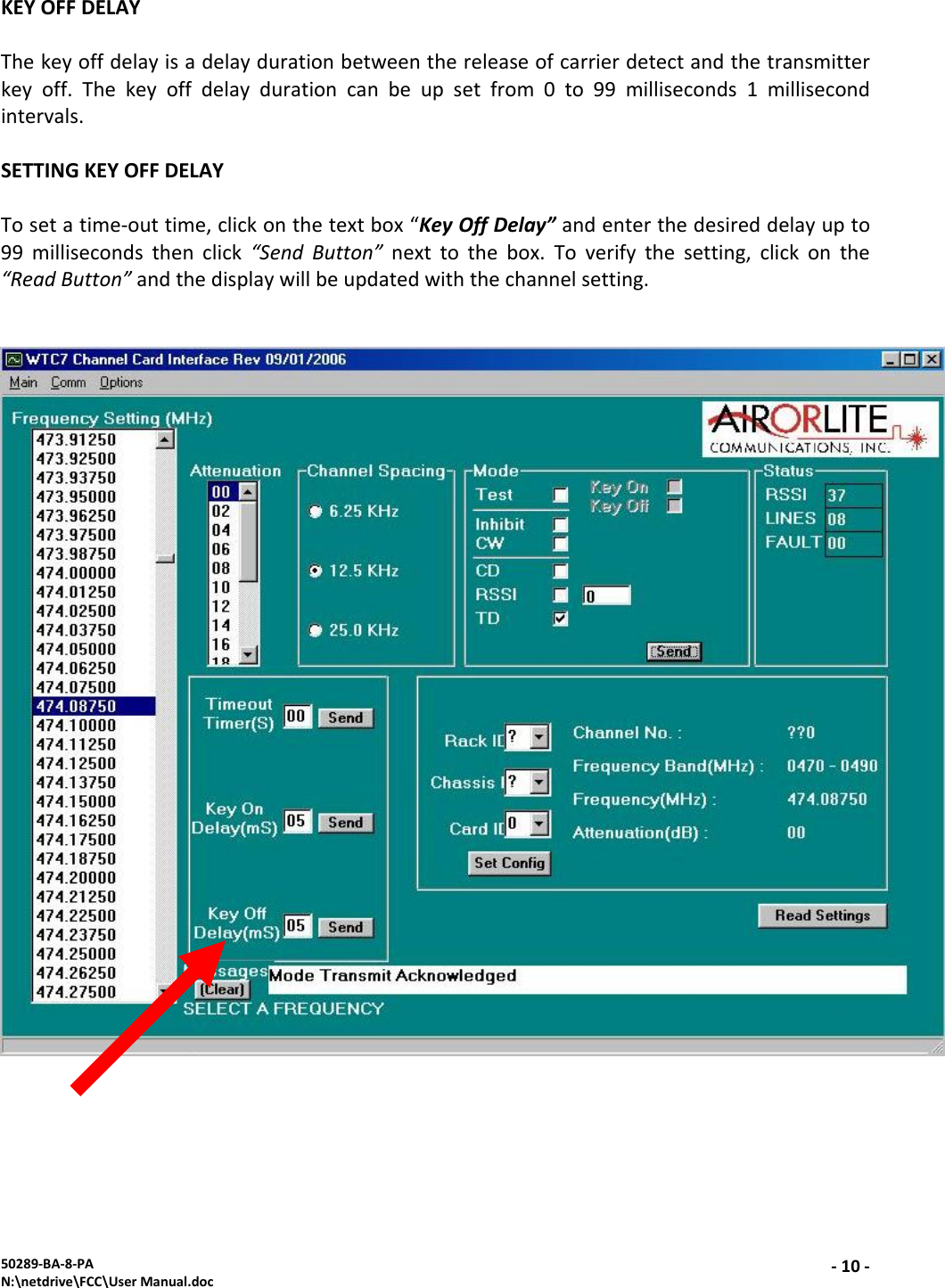 50289‐BA‐8‐PAN:\netdrive\FCC\UserManual.doc‐10 ‐KEYOFFDELAYThekeyoffdelayisadelaydurationbetweenthereleaseofcarrierdetectandthetransmitterkeyoff.Thekeyoffdelaydurationcanbeupsetfrom0to99milliseconds1millisecondintervals.SETTINGKEYOFFDELAYTosetatime‐outtime,clickonthetextbox“KeyOffDelay”andenterthedesireddelayupto99millisecondsthenclick“SendButton”nexttothebox.Toverifythesetting,clickonthe“ReadButton”andthedisplaywillbeupdatedwiththechannelsetting.