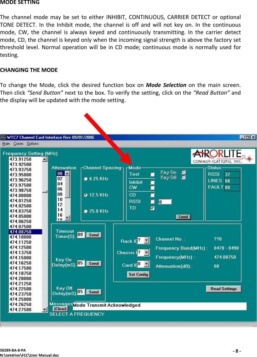 50289‐BA‐8‐PAN:\netdrive\FCC\UserManual.doc‐8‐MODESETTINGThechannelmodemaybesettoeitherINHIBIT,CONTINUOUS,CARRIERDETECToroptionalTONEDETECT.IntheInhibitmode,thechannelisoffandwillnotkeyon.Inthecontinuousmode,CW,thechannelisalwayskeyedandcontinuouslytransmitting.Inthecarrierdetectmode,CD,thechanneliskeyedonlywhentheincomingsignalstrengthisabovethefactorysetthresholdlevel.NormaloperationwillbeinCDmode;continuousmodeisnormallyusedfortesting.CHANGINGTHEMODETochangetheMode,clickthedesiredfunctionboxonModeSelectiononthemainscreen.Thenclick“SendButton”nexttothebox.Toverifythesetting,clickonthe“ReadButton”andthedisplaywillbeupdatedwiththemodesetting.