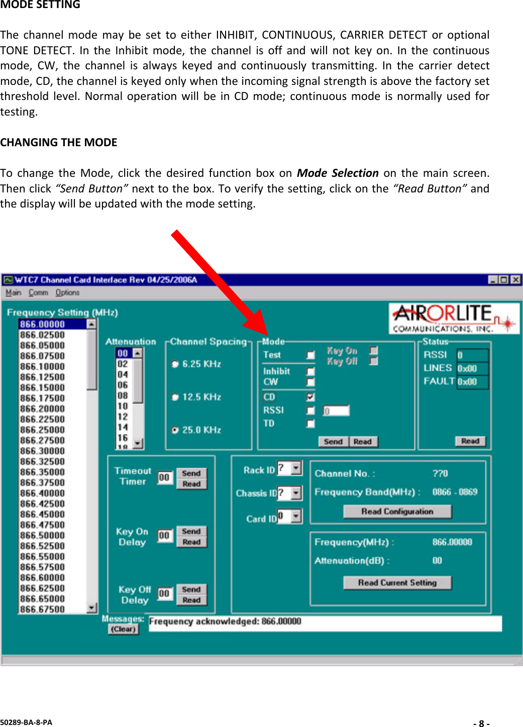50289‐BA‐8‐PA‐8‐MODESETTINGThechannelmodemaybesettoeitherINHIBIT,CONTINUOUS,CARRIERDETECToroptionalTONEDETECT.IntheInhibitmode,thechannelisoffandwillnotkeyon.Inthecontinuousmode,CW,thechannelisalwayskeyedandcontinuouslytransmitting.Inthecarrierdetectmode,CD,thechanneliskeyedonlywhentheincomingsignalstrengthisabovethefactorysetthresholdlevel.NormaloperationwillbeinCDmode;continuousmodeisnormallyusedfortesting.CHANGINGTHEMODETochangetheMode,clickthedesiredfunctionboxonModeSelectiononthemainscreen.Thenclick“SendButton”nexttothebox.Toverifythesetting,clickonthe“ReadButton”andthedisplaywillbeupdatedwiththemodesetting.