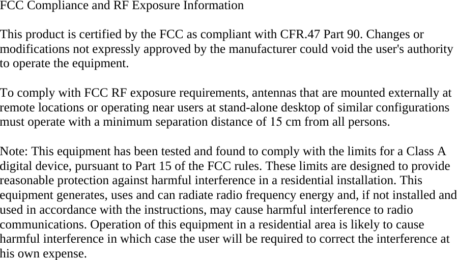 FCC Compliance and RF Exposure Information  This product is certified by the FCC as compliant with CFR.47 Part 90. Changes or modifications not expressly approved by the manufacturer could void the user&apos;s authority to operate the equipment.  To comply with FCC RF exposure requirements, antennas that are mounted externally at remote locations or operating near users at stand-alone desktop of similar configurations must operate with a minimum separation distance of 15 cm from all persons.  Note: This equipment has been tested and found to comply with the limits for a Class A digital device, pursuant to Part 15 of the FCC rules. These limits are designed to provide reasonable protection against harmful interference in a residential installation. This equipment generates, uses and can radiate radio frequency energy and, if not installed and used in accordance with the instructions, may cause harmful interference to radio communications. Operation of this equipment in a residential area is likely to cause harmful interference in which case the user will be required to correct the interference at his own expense.   