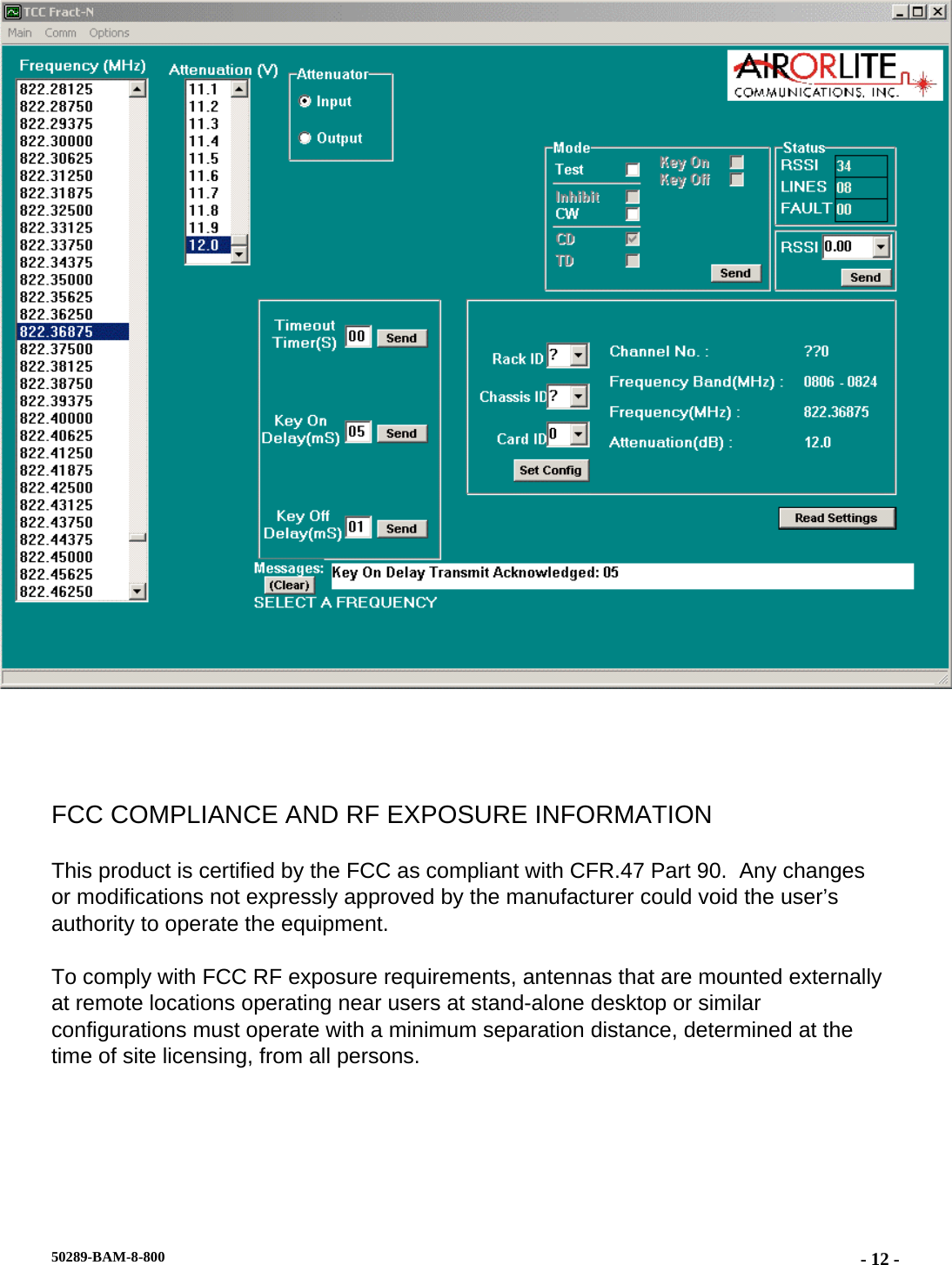    FCC COMPLIANCE AND RF EXPOSURE INFORMATION This product is certified by the FCC as compliant with CFR.47 Part 90.  Any changes or modifications not expressly approved by the manufacturer could void the user’s authority to operate the equipment. To comply with FCC RF exposure requirements, antennas that are mounted externally at remote locations operating near users at stand-alone desktop or similar configurations must operate with a minimum separation distance, determined at the time of site licensing, from all persons.  50289-BAM-8-800  - 12 -