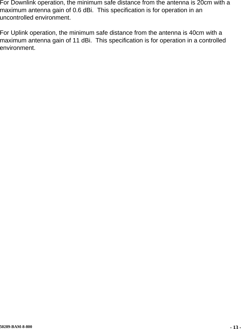   For Downlink operation, the minimum safe distance from the antenna is 20cm with a maximum antenna gain of 0.6 dBi.  This specification is for operation in an uncontrolled environment. For Uplink operation, the minimum safe distance from the antenna is 40cm with a maximum antenna gain of 11 dBi.  This specification is for operation in a controlled environment. 50289-BAM-8-800  - 13 -