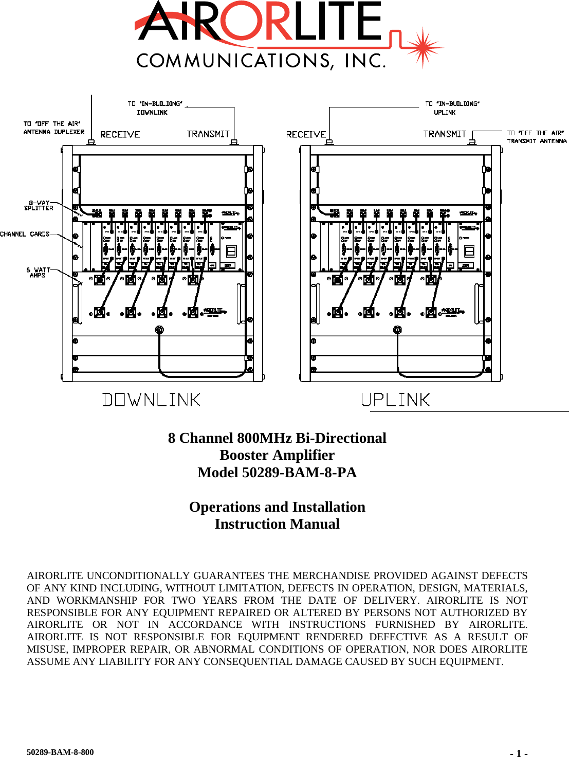        8 Channel 800MHz Bi-Directional  Booster Amplifier Model 50289-BAM-8-PA  Operations and Installation Instruction Manual    AIRORLITE UNCONDITIONALLY GUARANTEES THE MERCHANDISE PROVIDED AGAINST DEFECTS OF ANY KIND INCLUDING, WITHOUT LIMITATION, DEFECTS IN OPERATION, DESIGN, MATERIALS, AND WORKMANSHIP FOR TWO YEARS FROM THE DATE OF DELIVERY. AIRORLITE IS NOT RESPONSIBLE FOR ANY EQUIPMENT REPAIRED OR ALTERED BY PERSONS NOT AUTHORIZED BY AIRORLITE OR NOT IN ACCORDANCE WITH INSTRUCTIONS FURNISHED BY AIRORLITE. AIRORLITE IS NOT RESPONSIBLE FOR EQUIPMENT RENDERED DEFECTIVE AS A RESULT OF MISUSE, IMPROPER REPAIR, OR ABNORMAL CONDITIONS OF OPERATION, NOR DOES AIRORLITE ASSUME ANY LIABILITY FOR ANY CONSEQUENTIAL DAMAGE CAUSED BY SUCH EQUIPMENT.  50289-BAM-8-800  - 1 -