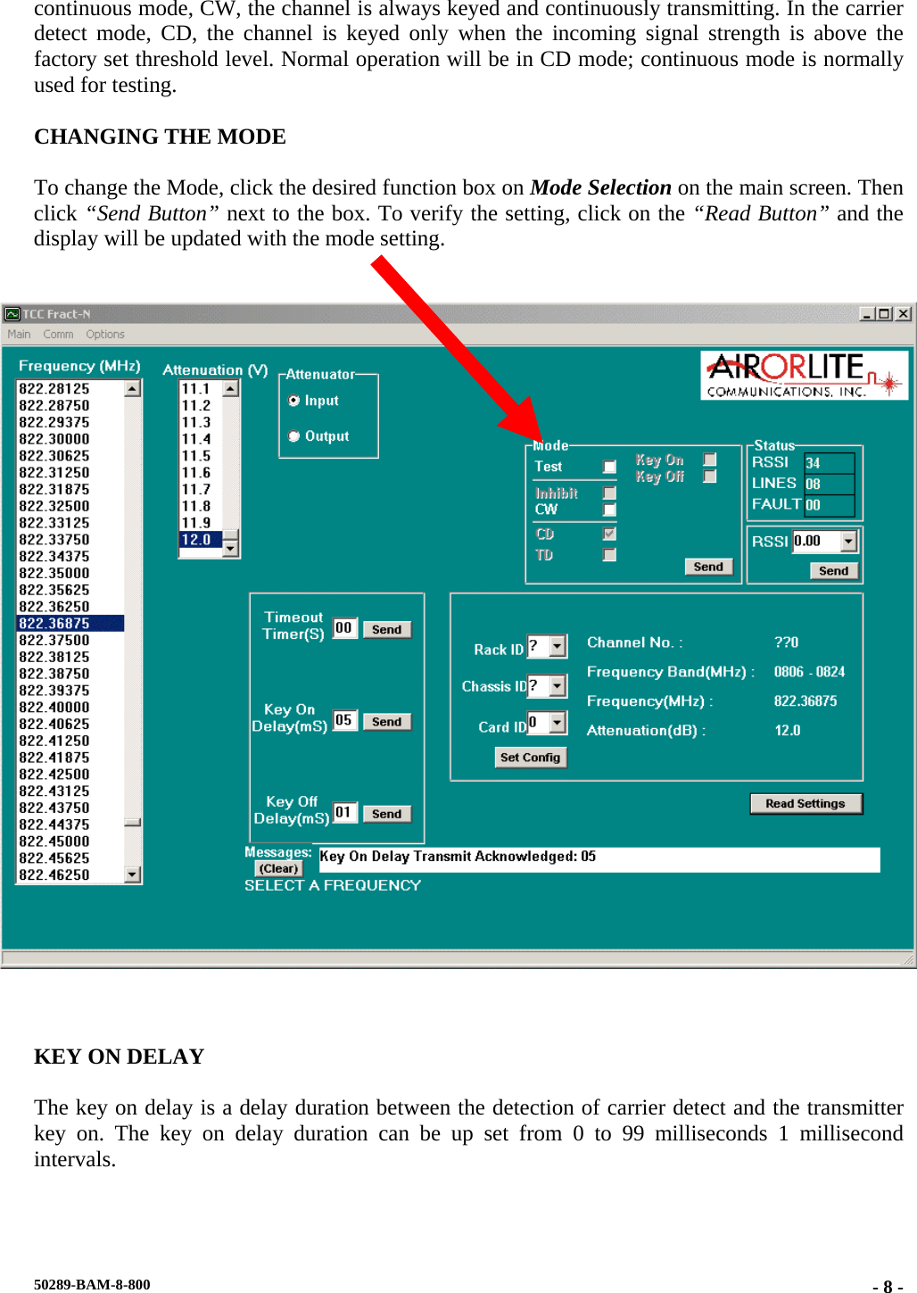 continuous mode, CW, the channel is always keyed and continuously transmitting. In the carrier detect mode, CD, the channel is keyed only when the incoming signal strength is above the factory set threshold level. Normal operation will be in CD mode; continuous mode is normally used for testing.  CHANGING THE MODE  To change the Mode, click the desired function box on Mode Selection on the main screen. Then click “Send Button” next to the box. To verify the setting, click on the “Read Button” and the display will be updated with the mode setting.        KEY ON DELAY  The key on delay is a delay duration between the detection of carrier detect and the transmitter key on. The key on delay duration can be up set from 0 to 99 milliseconds 1 millisecond intervals.  50289-BAM-8-800  - 8 -