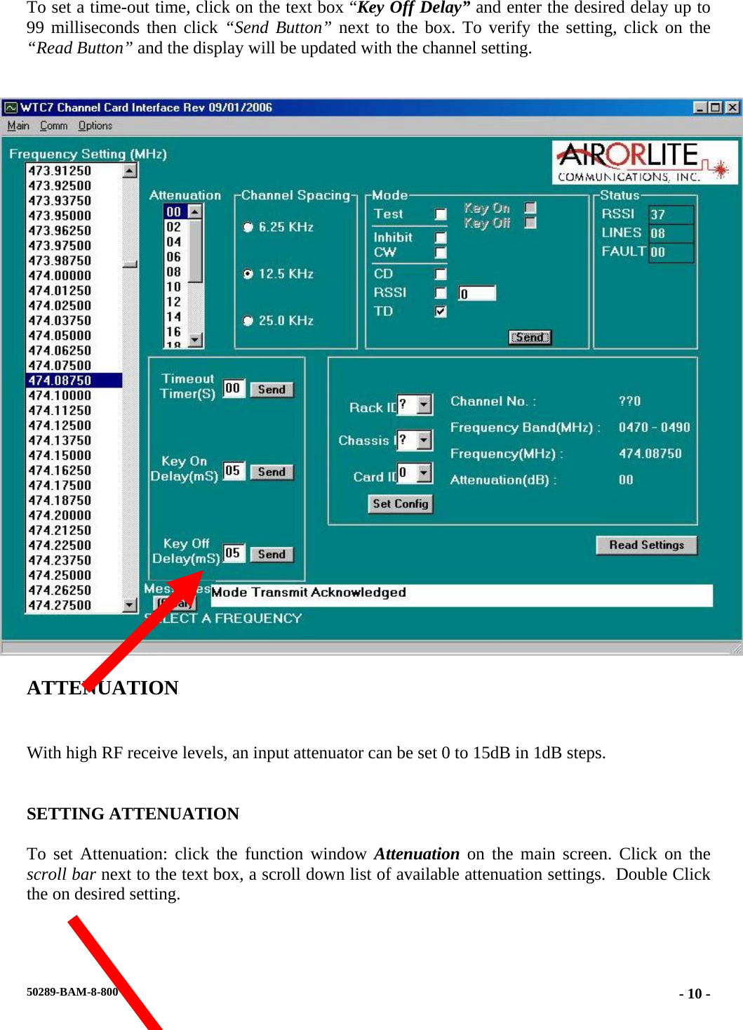  To set a time-out time, click on the text box “Key Off Delay” and enter the desired delay up to 99 milliseconds then click “Send Button” next to the box. To verify the setting, click on the “Read Button” and the display will be updated with the channel setting.     ATTENUATION  With high RF receive levels, an input attenuator can be set 0 to 15dB in 1dB steps.   SETTING ATTENUATION  To set Attenuation: click the function window Attenuation on the main screen. Click on the scroll bar next to the text box, a scroll down list of available attenuation settings.  Double Click the on desired setting.  50289-BAM-8-800  - 10 -