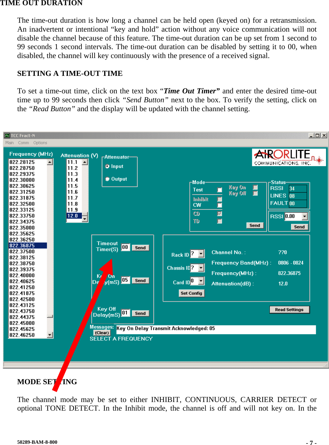 TIME OUT DURATION  The time-out duration is how long a channel can be held open (keyed on) for a retransmission. An inadvertent or intentional “key and hold” action without any voice communication will not disable the channel because of this feature. The time-out duration can be up set from 1 second to 99 seconds 1 second intervals. The time-out duration can be disabled by setting it to 00, when disabled, the channel will key continuously with the presence of a received signal.  SETTING A TIME-OUT TIME  To set a time-out time, click on the text box “Time Out Timer” and enter the desired time-out time up to 99 seconds then click “Send Button” next to the box. To verify the setting, click on the “Read Button” and the display will be updated with the channel setting.     MODE SETTING  The channel mode may be set to either INHIBIT, CONTINUOUS, CARRIER DETECT or optional TONE DETECT. In the Inhibit mode, the channel is off and will not key on. In the 50289-BAM-8-800  - 7 -