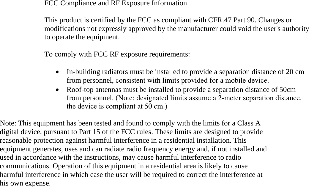 FCC Compliance and RF Exposure Information  This product is certified by the FCC as compliant with CFR.47 Part 90. Changes or modifications not expressly approved by the manufacturer could void the user&apos;s authority to operate the equipment.  To comply with FCC RF exposure requirements:  • In-building radiators must be installed to provide a separation distance of 20 cm from personnel, consistent with limits provided for a mobile device. • Roof-top antennas must be installed to provide a separation distance of 50cm from personnel. (Note: designated limits assume a 2-meter separation distance,             the device is compliant at 50 cm.) Note: This equipment has been tested and found to comply with the limits for a Class A digital device, pursuant to Part 15 of the FCC rules. These limits are designed to provide reasonable protection against harmful interference in a residential installation. This equipment generates, uses and can radiate radio frequency energy and, if not installed and used in accordance with the instructions, may cause harmful interference to radio communications. Operation of this equipment in a residential area is likely to cause harmful interference in which case the user will be required to correct the interference at his own expense.   
