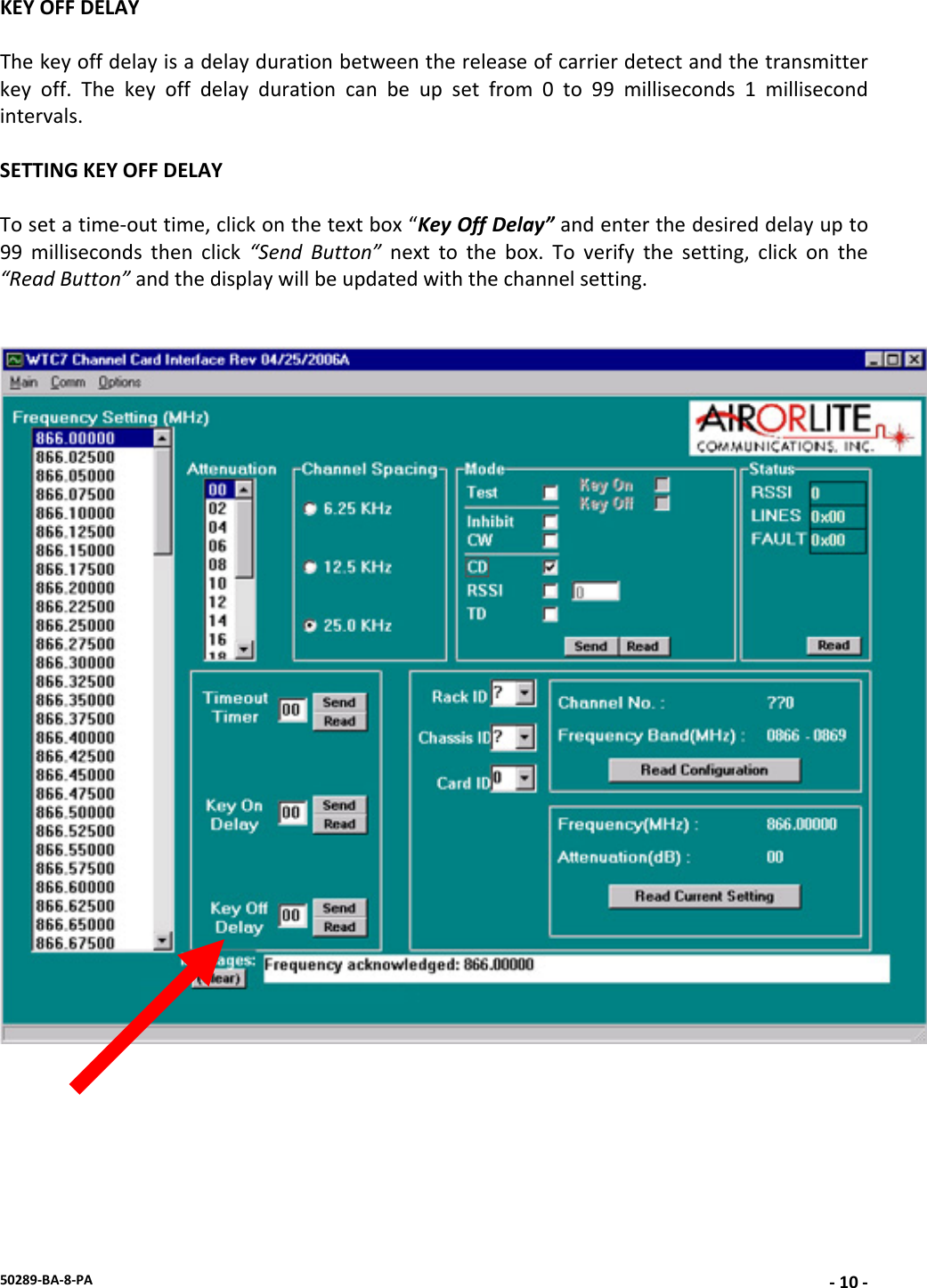 50289‐BA‐8‐PA‐10 ‐KEYOFFDELAYThekeyoffdelayisadelaydurationbetweenthereleaseofcarrierdetectandthetransmitterkeyoff.Thekeyoffdelaydurationcanbeupsetfrom0to99milliseconds1millisecondintervals.SETTINGKEYOFFDELAYTosetatime‐outtime,clickonthetextbox“KeyOffDelay”andenterthedesireddelayupto99millisecondsthenclick“SendButton”nexttothebox.Toverifythesetting,clickonthe“ReadButton”andthedisplaywillbeupdatedwiththechannelsetting.