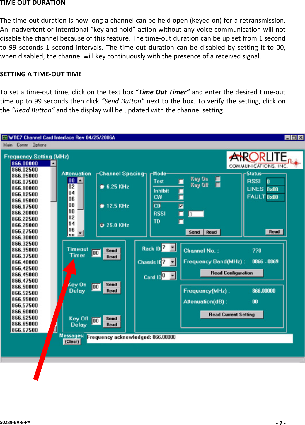 50289‐BA‐8‐PA‐7‐TIMEOUTDURATIONThetime‐outdurationishowlongachannelcanbeheldopen(keyedon)foraretransmission.Aninadvertentorintentional“keyandhold”actionwithoutanyvoicecommunicationwillnotdisablethechannelbecauseofthisfeature.Thetime‐outdurationcanbeupsetfrom1secondto99seconds1secondintervals.Thetime‐outdurationcanbedisabledbysettingitto00,whendisabled,thechannelwillkeycontinuouslywiththepresenceofareceivedsignal.SETTINGATIME‐OUTTIMETosetatime‐outtime,clickonthetextbox“TimeOutTimer”andenterthedesiredtime‐outtimeupto99secondsthenclick“SendButton”nexttothebox.Toverifythesetting,clickonthe“ReadButton”andthedisplaywillbeupdatedwiththechannelsetting.