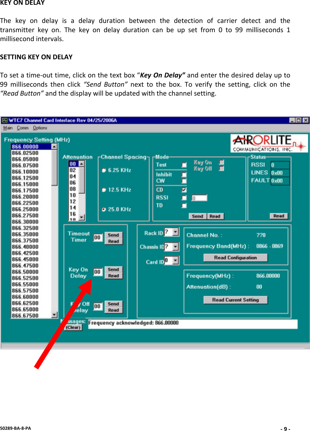 50289‐BA‐8‐PA‐9‐KEYONDELAYThekeyondelayisadelaydurationbetweenthedetectionofcarrierdetectandthetransmitterkeyon.Thekeyondelaydurationcanbeupsetfrom0to99milliseconds1millisecondintervals.SETTINGKEYONDELAYTosetatime‐outtime,clickonthetextbox“KeyOnDelay”andenterthedesireddelayupto99millisecondsthenclick“SendButton”nexttothebox.Toverifythesetting,clickonthe“ReadButton”andthedisplaywillbeupdatedwiththechannelsetting.